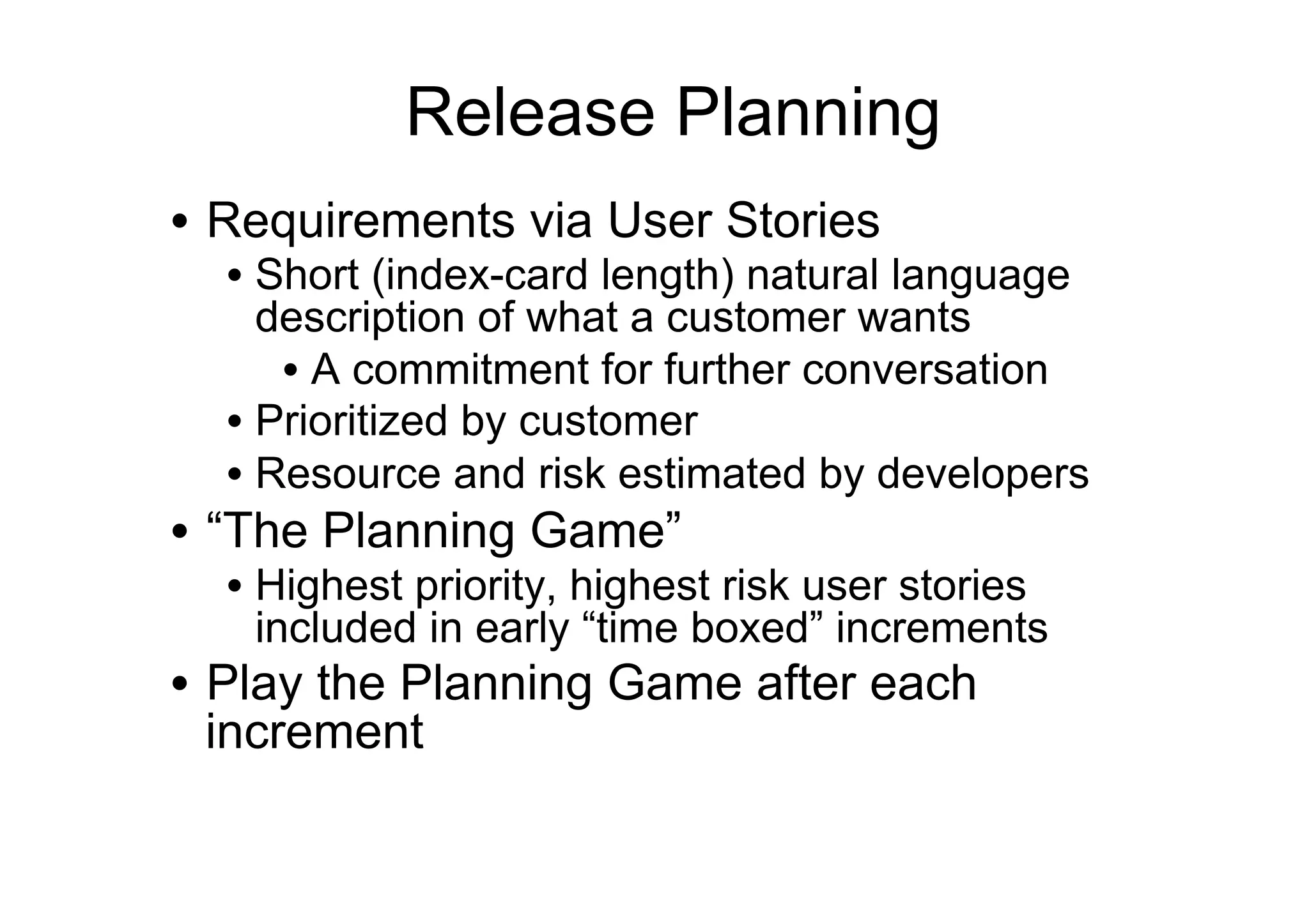 Release Planning
•  Requirements via User Stories
  •  Short (index-card length) natural language
     description of what a customer wants
      •  A commitment for further conversation
  •  Prioritized by customer
  •  Resource and risk estimated by developers
•  “The Planning Game”
  •  Highest priority, highest risk user stories
     included in early “time boxed” increments
•  Play the Planning Game after each
   increment
 