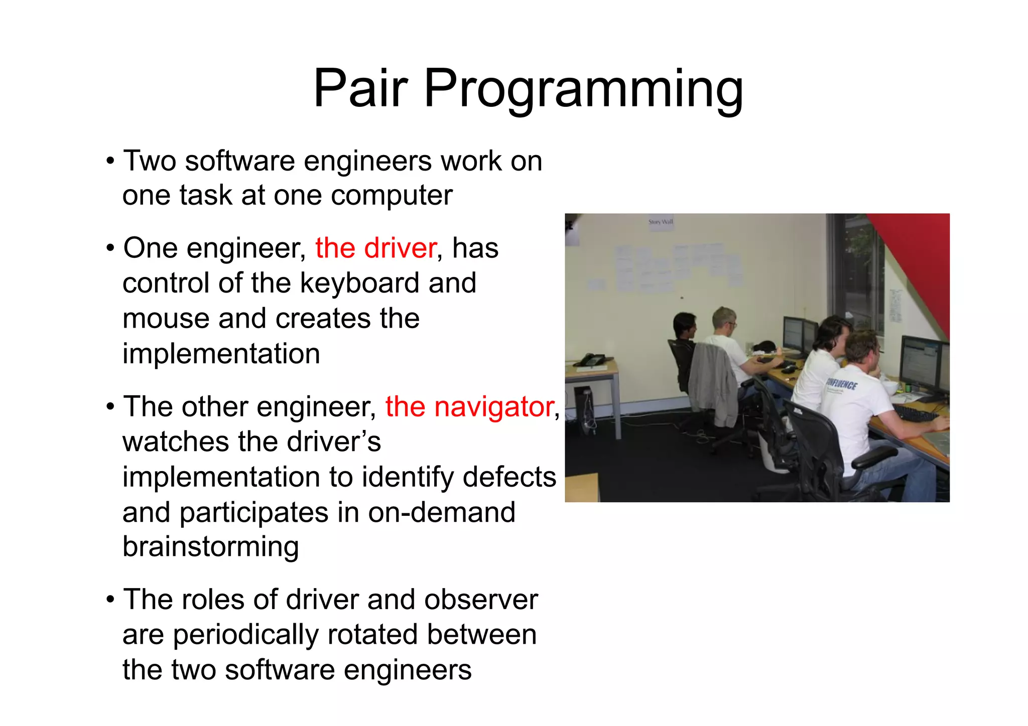 Pair Programming
•  Two software engineers work on
   one task at one computer
•  One engineer, the driver, has
   control of the keyboard and
   mouse and creates the
   implementation
•  The other engineer, the navigator,
   watches the driver’s
   implementation to identify defects
   and participates in on-demand
   brainstorming
•  The roles of driver and observer
   are periodically rotated between
   the two software engineers
 