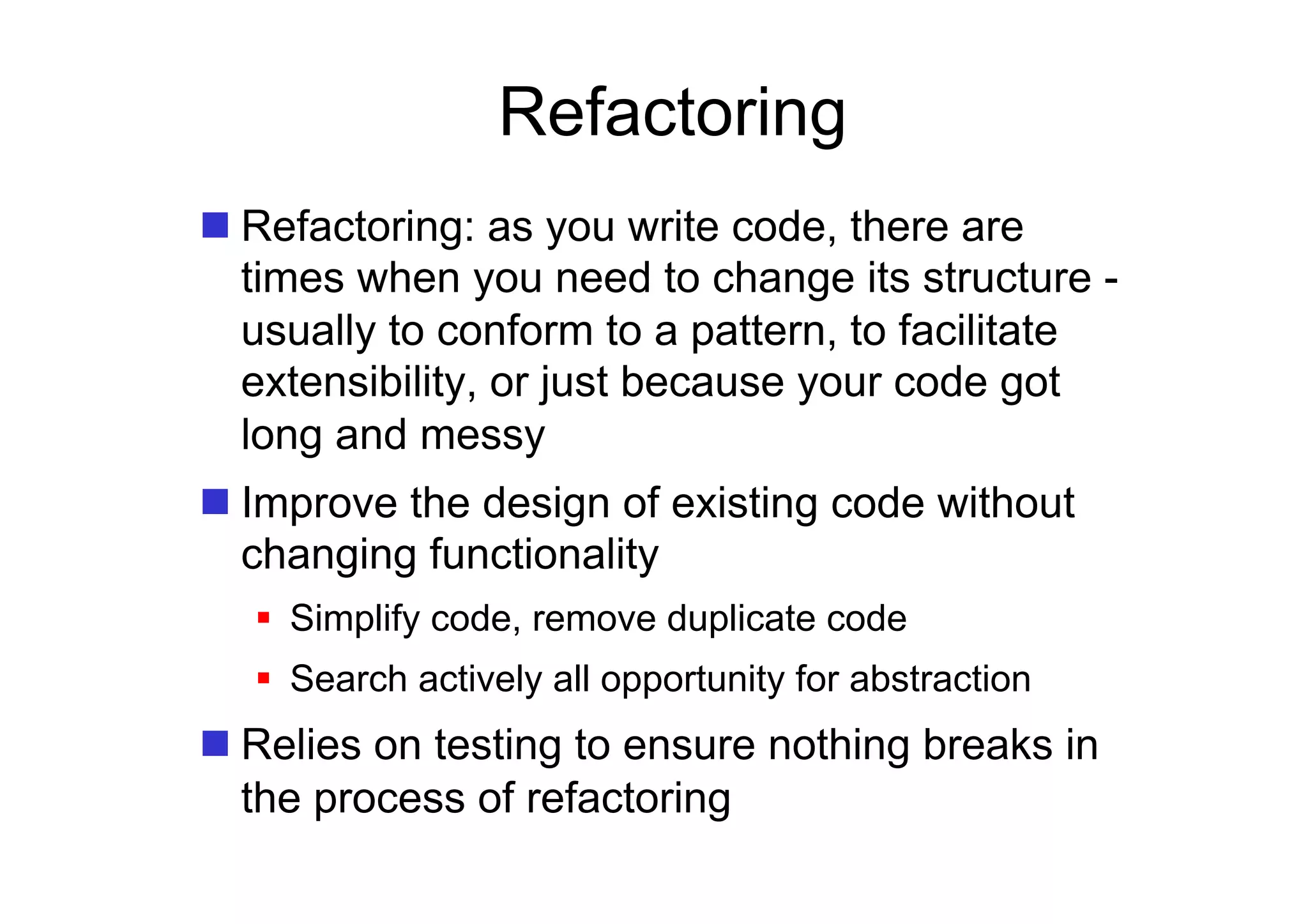 Refactoring
 Refactoring: as you write code, there are
  times when you need to change its structure -
  usually to conform to a pattern, to facilitate
  extensibility, or just because your code got
  long and messy
 Improve the design of existing code without
  changing functionality
    Simplify code, remove duplicate code
    Search actively all opportunity for abstraction
 Relies on testing to ensure nothing breaks in
  the process of refactoring
 