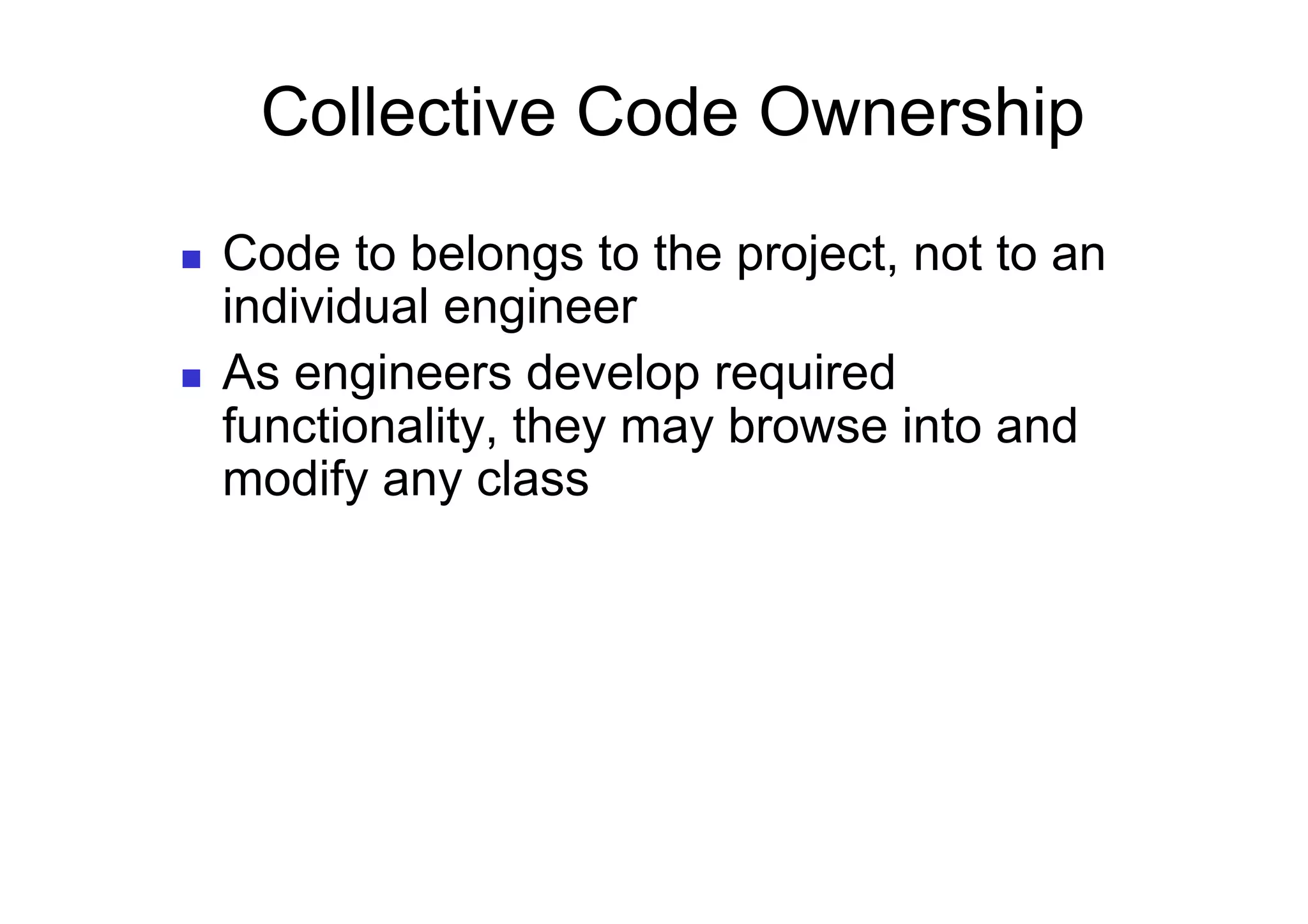Collective Code Ownership
    Code to belongs to the project, not to an
     individual engineer
    As engineers develop required
     functionality, they may browse into and
     modify any class
 