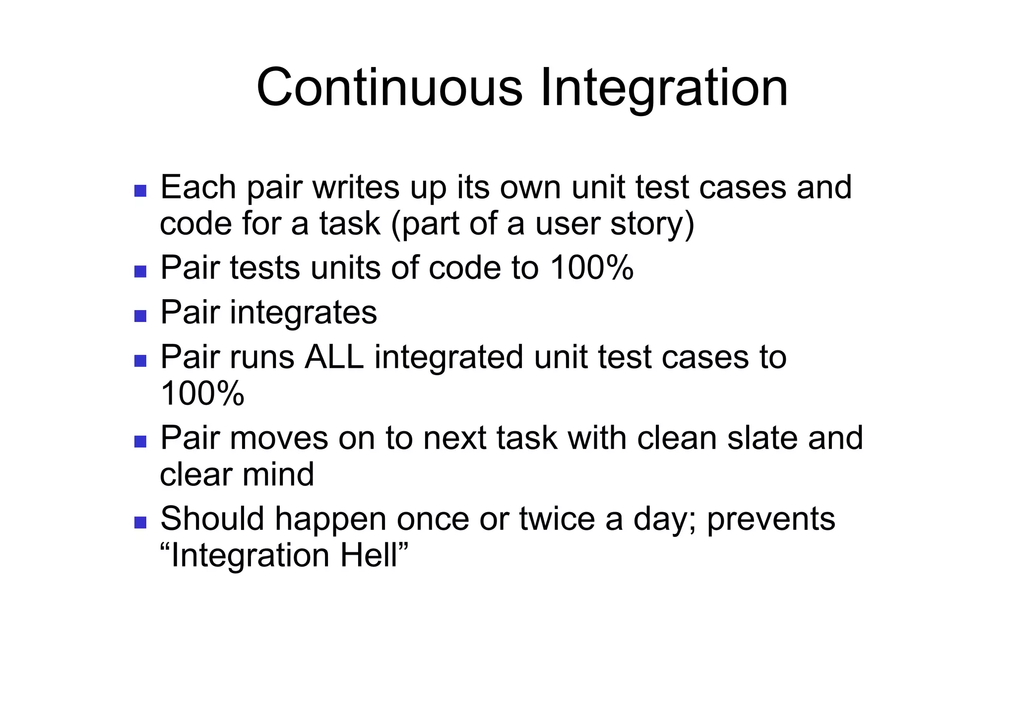 Continuous Integration
  Each pair writes up its own unit test cases and
   code for a task (part of a user story)
  Pair tests units of code to 100%

  Pair integrates

  Pair runs ALL integrated unit test cases to
   100%
  Pair moves on to next task with clean slate and
   clear mind
  Should happen once or twice a day; prevents
   “Integration Hell”
 