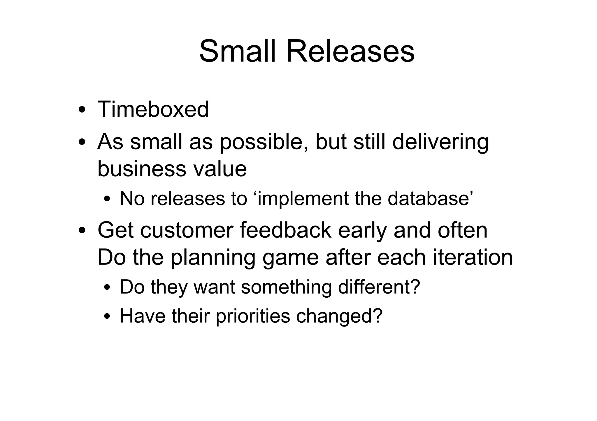 Small Releases
•  Timeboxed
•  As small as possible, but still delivering
   business value
  •  No releases to ‘implement the database’
•  Get customer feedback early and often
   Do the planning game after each iteration
  •  Do they want something different?
  •  Have their priorities changed?
 