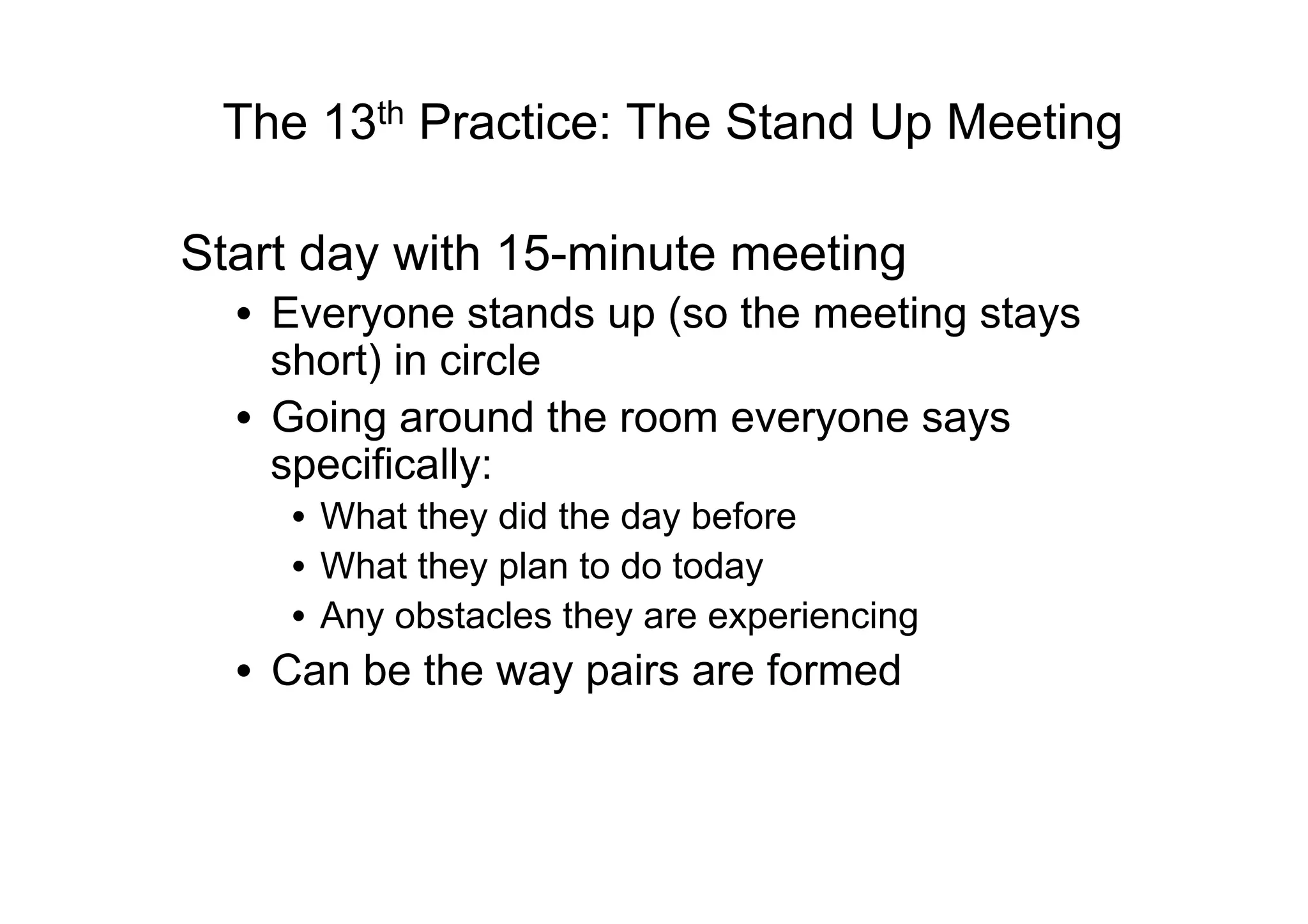 The 13th Practice: The Stand Up Meeting

Start day with 15-minute meeting
  •  Everyone stands up (so the meeting stays
     short) in circle
  •  Going around the room everyone says
     specifically:
    •  What they did the day before
    •  What they plan to do today
    •  Any obstacles they are experiencing
  •  Can be the way pairs are formed
 