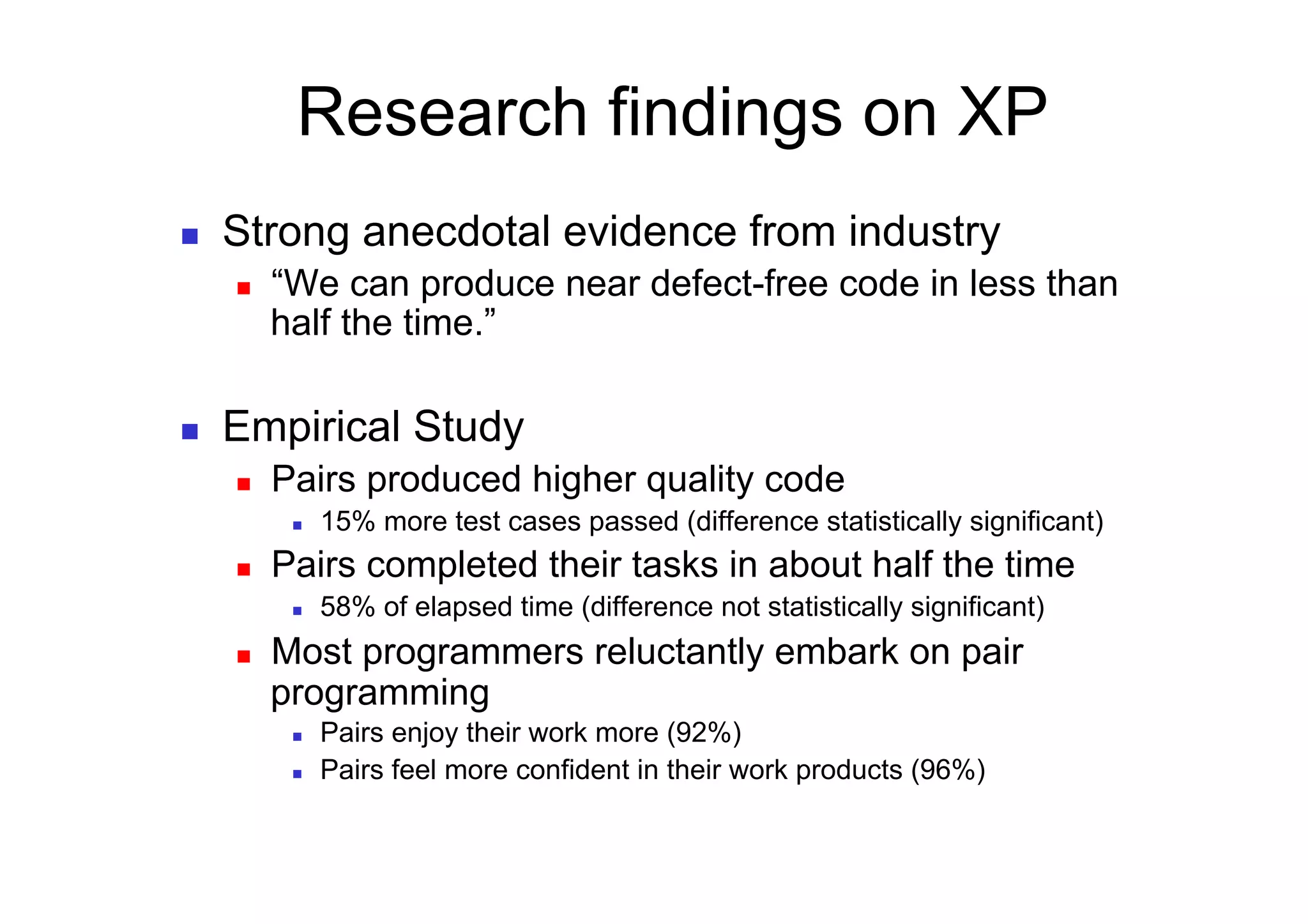 Research findings on XP
    Strong anecdotal evidence from industry
         “We can produce near defect-free code in less than
          half the time.”

    Empirical Study
         Pairs produced higher quality code
               15% more test cases passed (difference statistically significant)
         Pairs completed their tasks in about half the time
               58% of elapsed time (difference not statistically significant)
         Most programmers reluctantly embark on pair
          programming
               Pairs enjoy their work more (92%)
               Pairs feel more confident in their work products (96%)
 