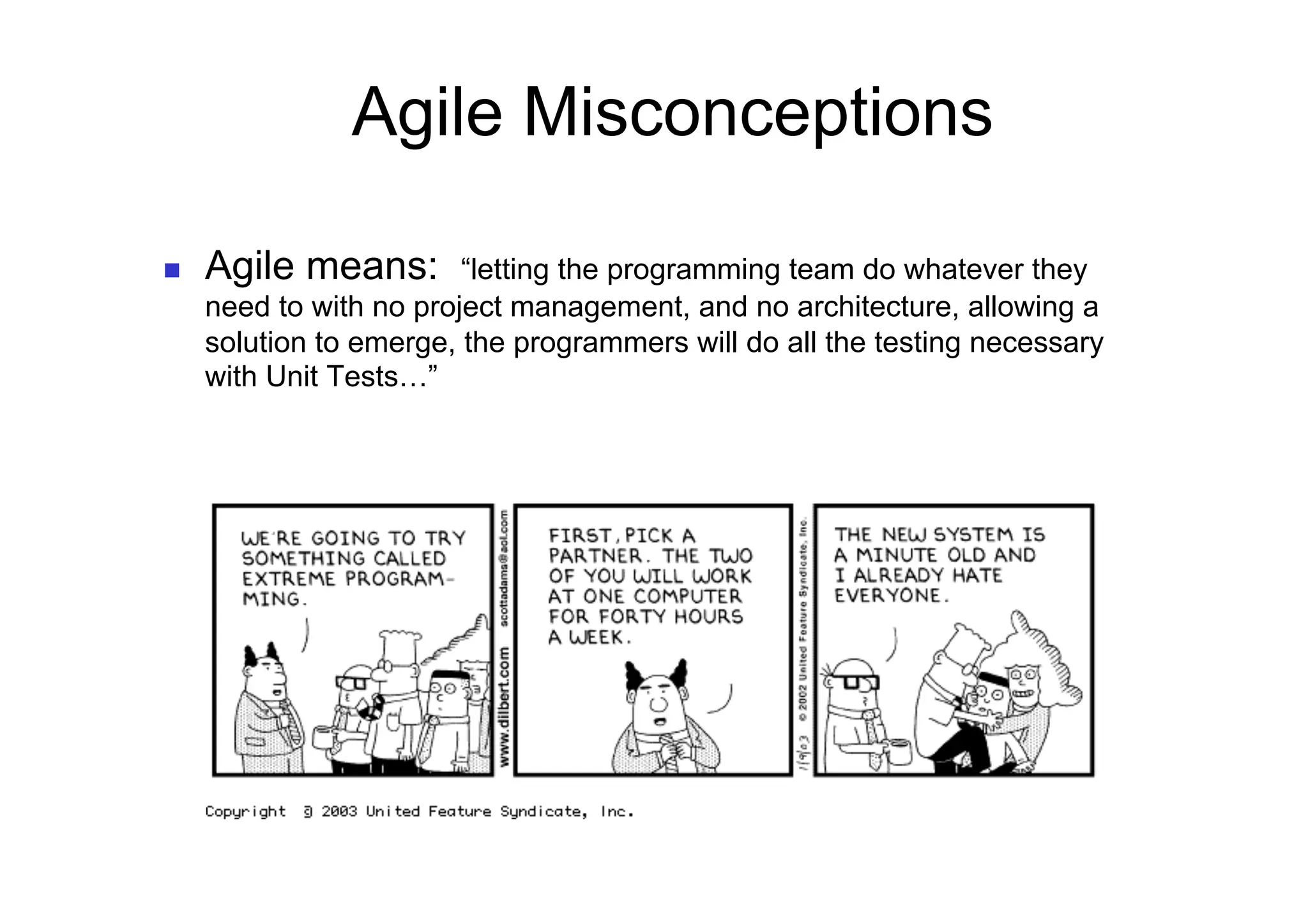 Agile Misconceptions

    Agile means:        “letting the programming team do whatever they
     need to with no project management, and no architecture, allowing a
     solution to emerge, the programmers will do all the testing necessary
     with Unit Tests…”
 