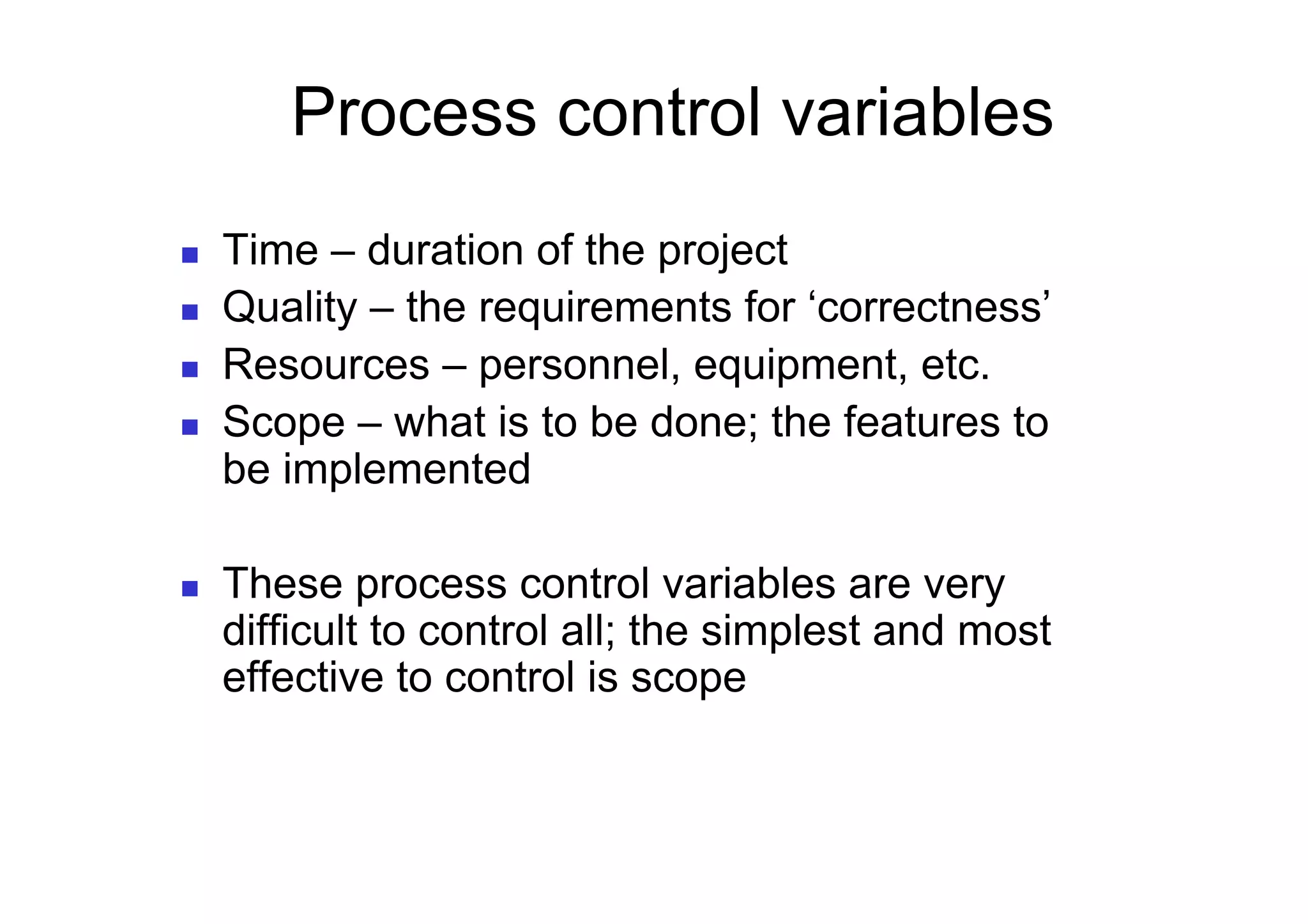 Process control variables
    Time – duration of the project
    Quality – the requirements for ‘correctness’
    Resources – personnel, equipment, etc.
    Scope – what is to be done; the features to
     be implemented

    These process control variables are very
     difficult to control all; the simplest and most
     effective to control is scope
 
