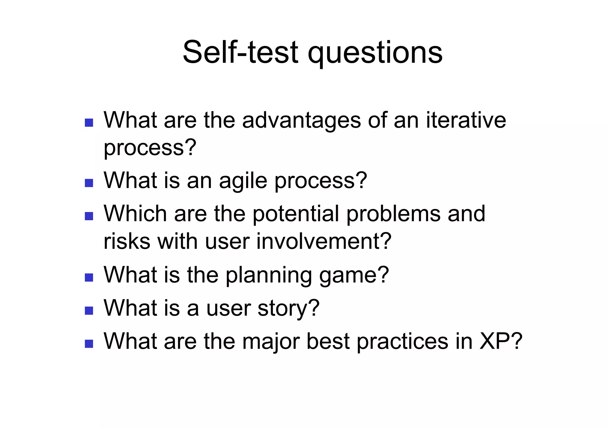 Self-test questions

    What are the advantages of an iterative
     process?
    What is an agile process?
    Which are the potential problems and
     risks with user involvement?
    What is the planning game?
    What is a user story?
    What are the major best practices in XP?
 