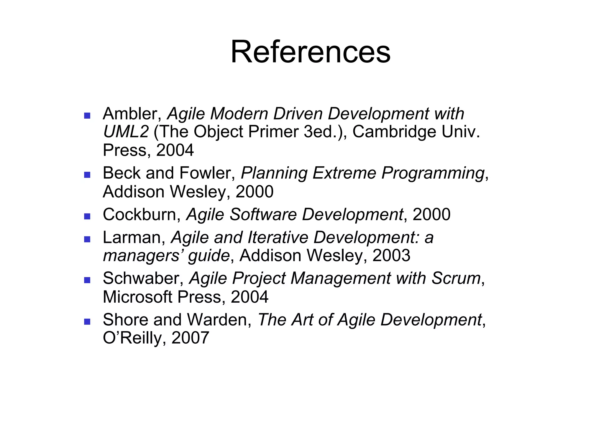 References
    Ambler, Agile Modern Driven Development with
     UML2 (The Object Primer 3ed.), Cambridge Univ.
     Press, 2004
    Beck and Fowler, Planning Extreme Programming,
     Addison Wesley, 2000
    Cockburn, Agile Software Development, 2000
    Larman, Agile and Iterative Development: a
     managers’ guide, Addison Wesley, 2003
    Schwaber, Agile Project Management with Scrum,
     Microsoft Press, 2004
    Shore and Warden, The Art of Agile Development,
     O’Reilly, 2007
 