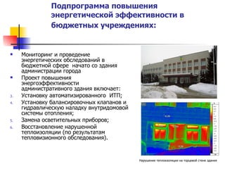 Подпрограмма повышения энергетической эффективности в  бюджетных учреждениях:   Мониторинг и проведение энергетических обследований в бюджетной сфере  начато со здания  администрации города Проект повышения энергоэффективности административного здания включает: Установку автоматизированного  ИТП; Установку балансировочных клапанов и гидравлическую наладку внутридомовой системы отопления; Замена осветительных приборов; Восстановление нарушенной теплоизоляции (по результатам тепловизионного обследования). Нарушение теплоизоляции на торцевой стене здания 