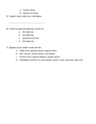 C. Тохмон чинээ-
                       D. Орчноо согтооно-
15. “царам” гэдэг үгийн утгыг тайлбарла.
    
   .....................................................................
    
16. Үгийн бүтцээр зөв задалсан хэсгийг ол.
                     a.     Зу+заар+сан
                     b.     Зуз+аар+сан
                     c.     Зузаан+р+0+0+сан
                     d.     Зуз+аарс+ан
                 
17. Дараар үгсээс төсөөт үгийг олж бич.
                a.     Төрөх-үхэх, дулаан-сэрүүн, жаргах-зовох,
                b.     Бие –цогцос, чагнах-сонсох, үзэл-бодол
                c.     Гатлах-гэтлэх, давших-дэвших, цагаан-цэгээн
                d.     Гол(мөрөн)-гол(үйл үг), шил-шаазан, шилэх- голох, шар өнгө- шар үхэр
 