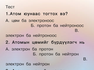 Òåñò
1.Àòîì þóíààñ òîãòîõ âý?
À. öºì áà ýëåêòðîíîîñ
           Á. ïðîòîí áà íåéòðîíîîñ
                              Â.
ýëåêòðîí áà íåéòðîíîîñ
2. Àòîìûí öºìèéã á¿ðä¿¿ëýã÷ íü
À. ýëåêòðîí áà ïðîòîí
            Á. ïðîòîí áà íåéòðîí
                                   Â.
ýëåêòðîí áà íåéòðîí
 