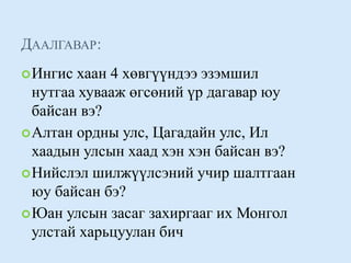 Даалгавар:Ингис хаан 4 хөвгүүндээ эзэмшил нутгаа хувааж өгсөний үр дагавар юу байсан вэ? Алтан ордны улс, Цагадайн улс, Ил хаадын улсын хаад хэн хэн байсан вэ? Нийслэл шилжүүлсэний учир шалтгаан юу байсан бэ? Юан улсын засаг захиргааг их Монгол улстай харьцуулан бич 