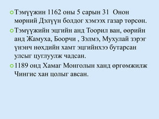 Тэмүүжин 1162 оны 5 сарын 31  Онон мөрний Дэлүүн болдог хэмээх газар төрсөн.Тэмүүжийн эцгийн анд Тоорил ван, өөрийн анд Жамуха, Боорчи , Зэлмэ, Мухулай зэрэг үнэнч нөхдийн хамт эцгийнхээ бутарсан улсыг цуглуулж чадсан. 1189 онд Хамаг Монголын ханд өргөмжилж Чингис хан цолыг авсан. 