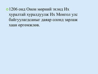 1206 онд Онон мөрний эхэнд Их хуралтай хуралдуулж Их Монгол улс байгуулагдсаныг даяар олонд зарлаж хаан өргөмжлөв. 