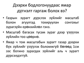 Дээрхи бодлогонуудаас ямар дүгнэлт гаргаж болох вэ?Газрын зурагт дүрслэх зүйлийг масштаб болон агуулгад тохируулан сонгохыг зурагзүйн ерөнхийлөл гэнэ.Масштаб багасах тусам зураг дээр үзүүлэх зүйлийн тоо цөөрнө. Ямар ч том масштабын зурагт газар дээрхи бүх зүйлийг үзүүлэх боломжгүй бөгөөд 1см ээс богино зурагдах зүйлийг аль ч зурагт дүрсэлдэггүй.