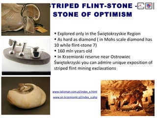 STRIPED FLINT-STONE – STONE OF OPTIMISM www.talizman.com.pl/index_e.html www.en.krzemionki.pl/index_x.php Explored only in the Świętokrzyskie   Region As hard as diamond ( in Mohs scale diamond has 10 while flint-stone 7) 160 mln years old In Krzemionki reserve near Ostrowiec Świętokrzyski you can admire unique exposition of striped flint mining exclavations 