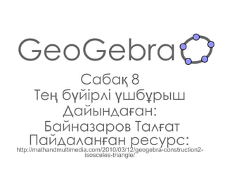 GeoGebra Сабақ  8 Тең бүйірлі үшбұрыш Дайындаған : Байназаров Талғат Пайдаланған ресурс:   http://mathandmultimedia.com/2010/03/12/geogebra-construction2-isosceles-triangle/ 