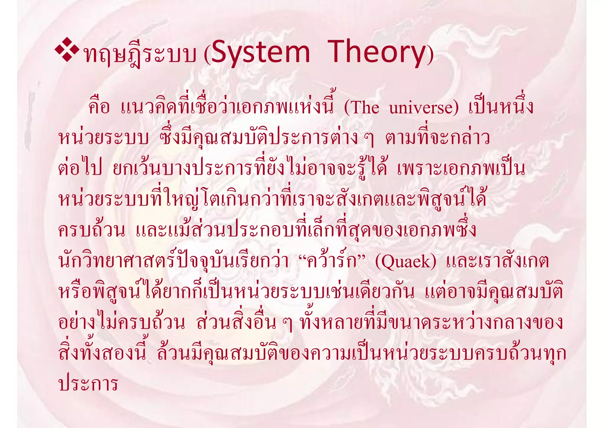 ทฤษฎีระบบ (System Theory)
     คือ แนวคิดที่เชื่อวาเอกภพแหงนี้ (The universe) เปนหนึ่ง
หนวยระบบ ซึ่งมีคุณสมบัติประการตาง ๆ ตามที่จะกลาว
ตอไป ยกเวนบางประการที่ยังไมอาจจะรูได เพราะเอกภพเปน
หนวยระบบที่ใหญโตเกินกวาที่เราจะสังเกตและพิสูจนได
ครบถวน และแมสวนประกอบที่เล็กที่สุดของเอกภพซึ่ง
นักวิทยาศาสตรปจจุบันเรียกวา “ควารก” (Quaek) และเราสังเกต
หรือพิสูจนไดยากก็เปนหนวยระบบเชนเดียวกัน แตอาจมีคุณสมบัติ
อยางไมครบถวน สวนสิ่งอื่น ๆ ทั้งหลายที่มีขนาดระหวางกลางของ
สิ่งทั้งสองนี้ ลวนมีคุณสมบัติของความเปนหนวยระบบครบถวนทุก
ประการ
 