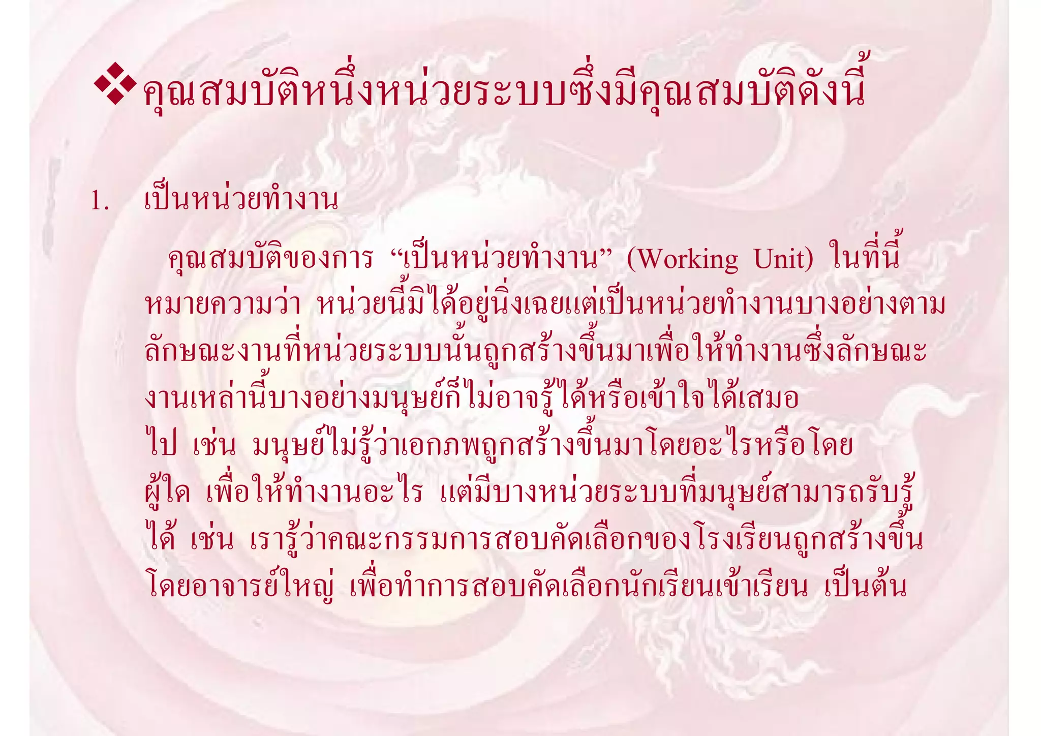 คุณสมบัติหนึ่งหนวยระบบซึ่งมีคุณสมบัติดังนี้
1. เปนหนวยทํางาน
       คุณสมบัติของการ “เปนหนวยทํางาน” (Working Unit) ในที่นี้
   หมายความวา หนวยนี้มิไดอยูนิ่งเฉยแตเปนหนวยทํางานบางอยางตาม
   ลักษณะงานที่หนวยระบบนั้นถูกสรางขึ้นมาเพื่อใหทํางานซึ่งลักษณะ
   งานเหลานี้บางอยางมนุษยก็ไมอาจรูไดหรือเขาใจไดเสมอ
   ไป เชน มนุษยไมรูวาเอกภพถูกสรางขึ้นมาโดยอะไรหรือโดย
   ผูใด เพื่อใหทํางานอะไร แตมีบางหนวยระบบที่มนุษยสามารถรับรู
   ได เชน เรารูวาคณะกรรมการสอบคัดเลือกของโรงเรียนถูกสรางขึ้น
   โดยอาจารยใหญ เพื่อทําการสอบคัดเลือกนักเรียนเขาเรียน เปนตน
 