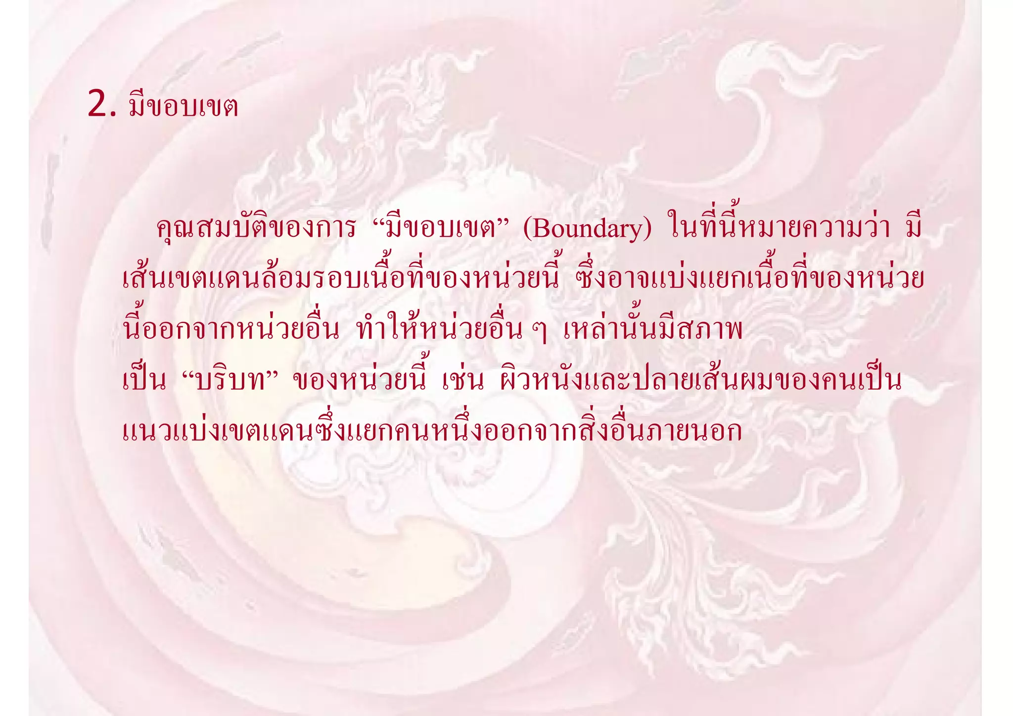 2. มีขอบเขต

      คุณสมบัติของการ “มีขอบเขต” (Boundary) ในที่นี้หมายความวา มี
  เสนเขตแดนลอมรอบเนื้อที่ของหนวยนี้ ซึ่งอาจแบงแยกเนื้อที่ของหนวย
  นี้ออกจากหนวยอื่น ทําใหหนวยอื่น ๆ เหลานั้นมีสภาพ
  เปน “บริบท” ของหนวยนี้ เชน ผิวหนังและปลายเสนผมของคนเปน
  แนวแบงเขตแดนซึ่งแยกคนหนึ่งออกจากสิ่งอื่นภายนอก
 