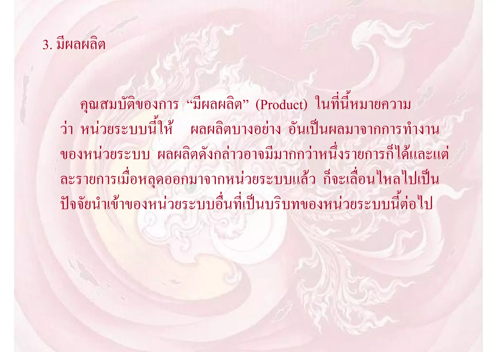 3. มีผลผลิต

       คุณสมบัติของการ “มีผลผลิต” (Product) ในที่นี้หมายความ
   วา หนวยระบบนี้ให ผลผลิตบางอยาง อันเปนผลมาจากการทํางาน
   ของหนวยระบบ ผลผลิตดังกลาวอาจมีมากกวาหนึ่งรายการก็ไดและแต
   ละรายการเมื่อหลุดออกมาจากหนวยระบบแลว ก็จะเลื่อนไหลไปเปน
   ปจจัยนําเขาของหนวยระบบอื่นที่เปนบริบทของหนวยระบบนี้ตอไป
 