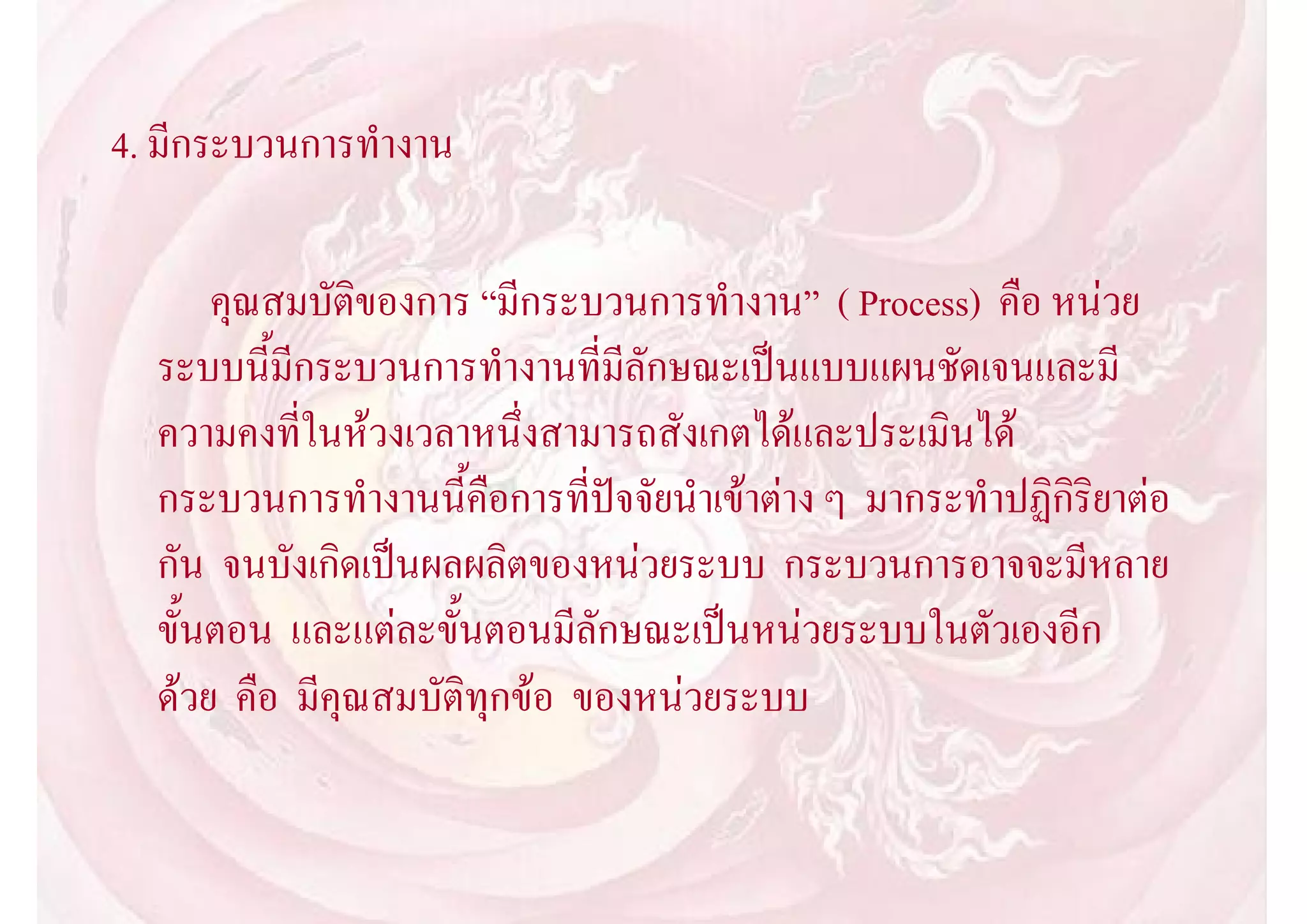 4. มีกระบวนการทํางาน

      คุณสมบัติของการ “มีกระบวนการทํางาน” ( Process) คือ หนวย
  ระบบนี้มีกระบวนการทํางานที่มีลักษณะเปนแบบแผนชัดเจนและมี
  ความคงที่ในหวงเวลาหนึ่งสามารถสังเกตไดและประเมินได
  กระบวนการทํางานนี้คือการที่ปจจัยนําเขาตาง ๆ มากระทําปฏิกิริยาตอ
  กัน จนบังเกิดเปนผลผลิตของหนวยระบบ กระบวนการอาจจะมีหลาย
  ขั้นตอน และแตละขั้นตอนมีลักษณะเปนหนวยระบบในตัวเองอีก
  ดวย คือ มีคุณสมบัติทุกขอ ของหนวยระบบ
 
