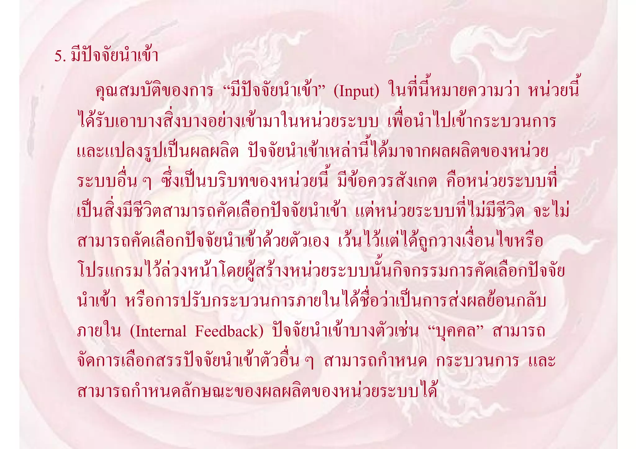 5. มีปจจัยนําเขา
       คุณสมบัติของการ “มีปจจัยนําเขา” (Input) ในที่นี้หมายความวา หนวยนี้
    ไดรับเอาบางสิ่งบางอยางเขามาในหนวยระบบ เพื่อนําไปเขากระบวนการ
    และแปลงรูปเปนผลผลิต ปจจัยนําเขาเหลานี้ไดมาจากผลผลิตของหนวย
    ระบบอื่น ๆ ซึ่งเปนบริบทของหนวยนี้ มีขอควรสังเกต คือหนวยระบบที่
    เปนสิ่งมีชีวิตสามารถคัดเลือกปจจัยนําเขา แตหนวยระบบที่ไมมีชีวิต จะไม
    สามารถคัดเลือกปจจัยนําเขาดวยตัวเอง เวนไวแตไดถูกวางเงื่อนไขหรือ
    โปรแกรมไวลวงหนาโดยผูสรางหนวยระบบนั้นกิจกรรมการคัดเลือกปจจัย
    นําเขา หรือการปรับกระบวนการภายในไดชื่อวาเปนการสงผลยอนกลับ
    ภายใน (Internal Feedback) ปจจัยนําเขาบางตัวเชน “บุคคล” สามารถ
    จัดการเลือกสรรปจจัยนําเขาตัวอื่น ๆ สามารถกําหนด กระบวนการ และ
    สามารถกําหนดลักษณะของผลผลิตของหนวยระบบได
 