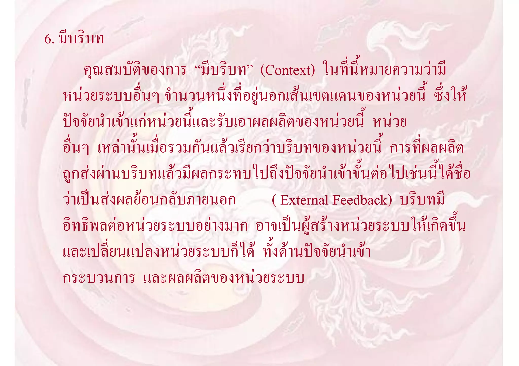 6. มีบริบท
       คุณสมบัติของการ “มีบริบท” (Context) ในที่นี้หมายความวามี
   หนวยระบบอื่นๆ จํานวนหนึ่งที่อยูนอกเสนเขตแดนของหนวยนี้ ซึ่งให
   ปจจัยนําเขาแกหนวยนี้และรับเอาผลผลิตของหนวยนี้ หนวย
   อื่นๆ เหลานั้นเมื่อรวมกันแลวเรียกวาบริบทของหนวยนี้ การที่ผลผลิต
   ถูกสงผานบริบทแลวมีผลกระทบไปถึงปจจัยนําเขาขั้นตอไปเชนนี้ไดชื่อ
   วาเปนสงผลยอนกลับภายนอก           ( External Feedback) บริบทมี
   อิทธิพลตอหนวยระบบอยางมาก อาจเปนผูสรางหนวยระบบใหเกิดขึ้น
   และเปลี่ยนแปลงหนวยระบบก็ได ทั้งดานปจจัยนําเขา
   กระบวนการ และผลผลิตของหนวยระบบ
 