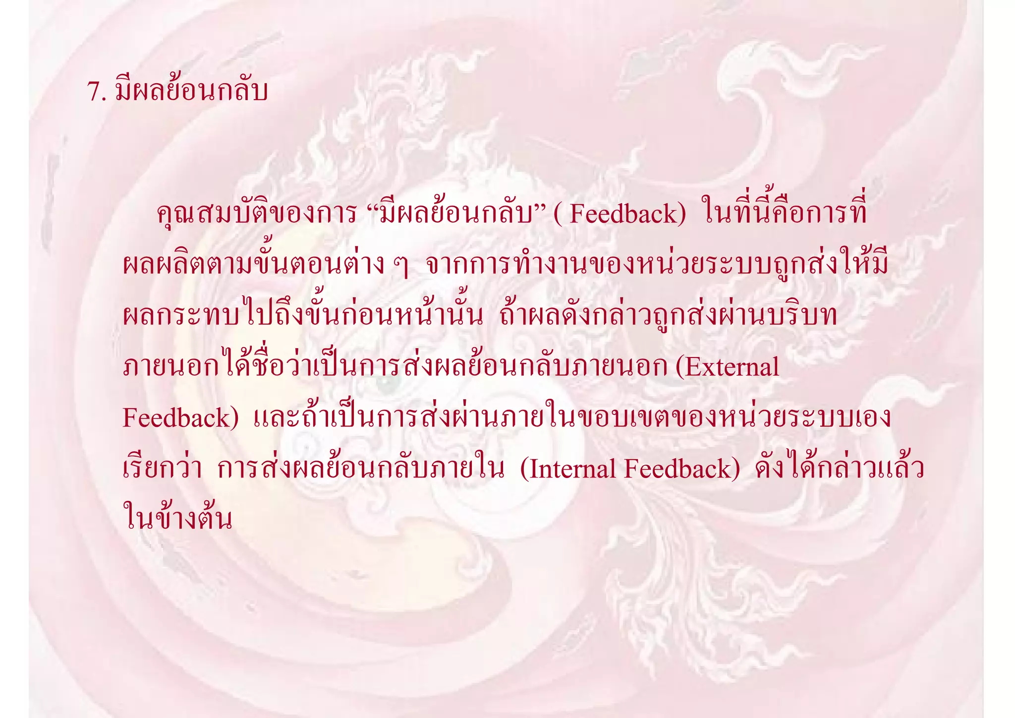 7. มีผลยอนกลับ

      คุณสมบัติของการ “มีผลยอนกลับ” ( Feedback) ในที่นี้คือการที่
  ผลผลิตตามขั้นตอนตาง ๆ จากการทํางานของหนวยระบบถูกสงใหมี
  ผลกระทบไปถึงขั้นกอนหนานั้น ถาผลดังกลาวถูกสงผานบริบท
  ภายนอกไดชื่อวาเปนการสงผลยอนกลับภายนอก (External
  Feedback) และถาเปนการสงผานภายในขอบเขตของหนวยระบบเอง
  เรียกวา การสงผลยอนกลับภายใน (Internal Feedback) ดังไดกลาวแลว
  ในขางตน
 