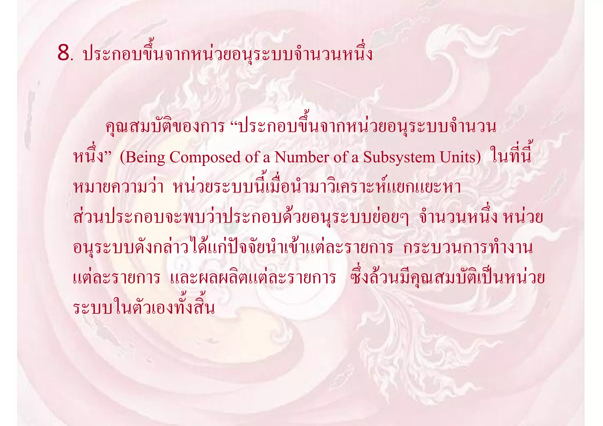 8. ประกอบขึ้นจากหนวยอนุระบบจํานวนหนึ่ง

      คุณสมบัติของการ “ประกอบขึ้นจากหนวยอนุระบบจํานวน
 หนึ่ง” (Being Composed of a Number of a Subsystem Units) ในที่นี้
 หมายความวา หนวยระบบนี้เมื่อนํามาวิเคราะหแยกแยะหา
 สวนประกอบจะพบวาประกอบดวยอนุระบบยอยๆ จํานวนหนึ่ง หนวย
 อนุระบบดังกลาวไดแกปจจัยนําเขาแตละรายการ กระบวนการทํางาน
 แตละรายการ และผลผลิตแตละรายการ ซึ่งลวนมีคุณสมบัติเปนหนวย
 ระบบในตัวเองทั้งสิ้น
 