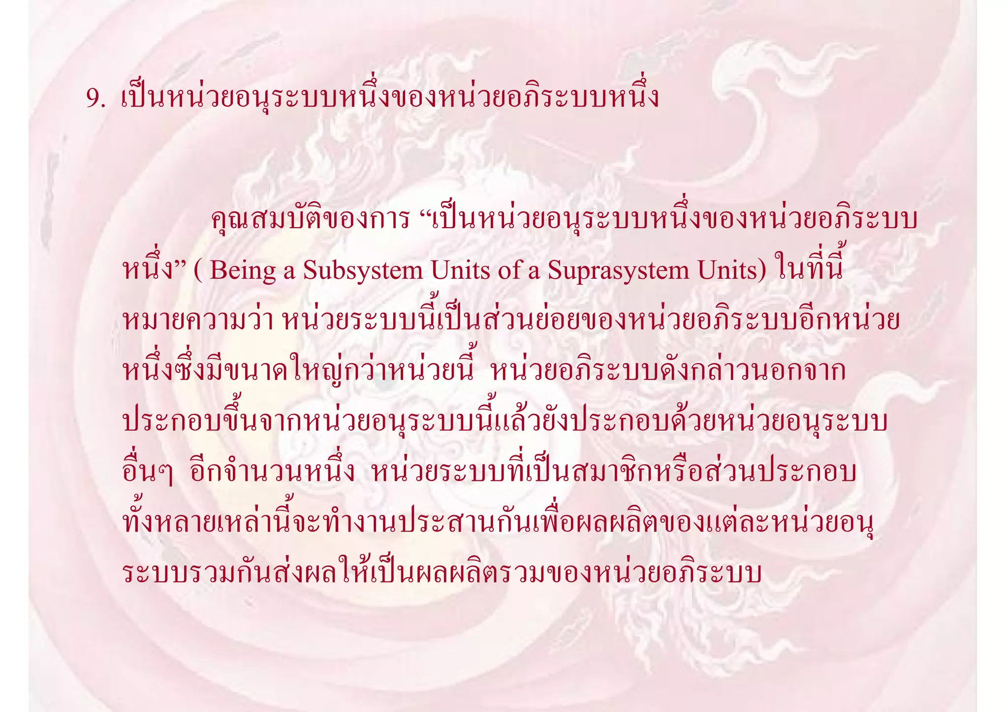 9. เปนหนวยอนุระบบหนึ่งของหนวยอภิระบบหนึ่ง

           คุณสมบัติของการ “เปนหนวยอนุระบบหนึ่งของหนวยอภิระบบ
  หนึ่ง” ( Being a Subsystem Units of a Suprasystem Units) ในที่นี้
  หมายความวา หนวยระบบนี้เปนสวนยอยของหนวยอภิระบบอีกหนวย
  หนึ่งซึ่งมีขนาดใหญกวาหนวยนี้ หนวยอภิระบบดังกลาวนอกจาก
  ประกอบขึ้นจากหนวยอนุระบบนี้แลวยังประกอบดวยหนวยอนุระบบ
  อื่นๆ อีกจํานวนหนึ่ง หนวยระบบที่เปนสมาชิกหรือสวนประกอบ
  ทั้งหลายเหลานี้จะทํางานประสานกันเพื่อผลผลิตของแตละหนวยอนุ
  ระบบรวมกันสงผลใหเปนผลผลิตรวมของหนวยอภิระบบ
 