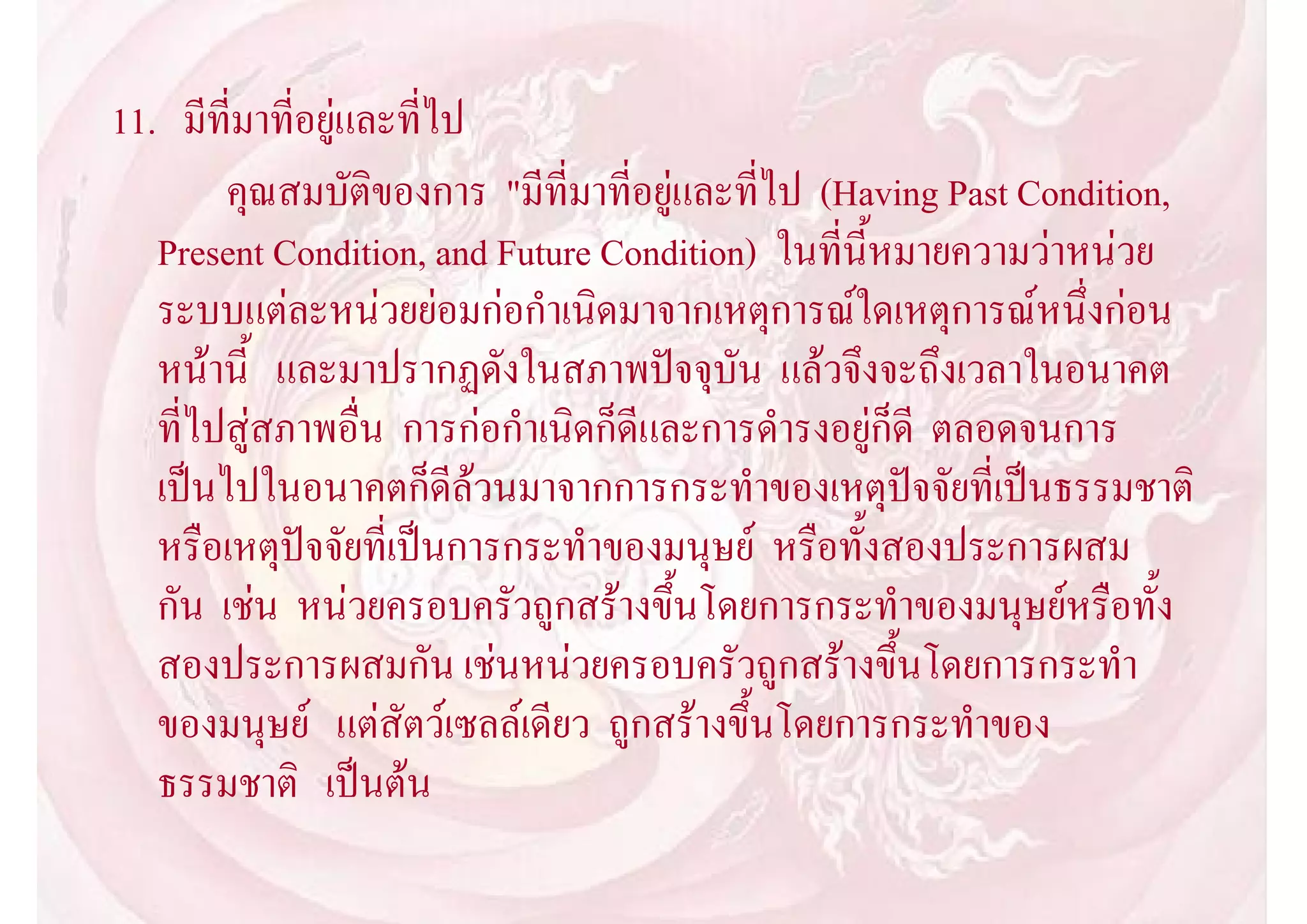 11. มีที่มาที่อยูและที่ไป
        คุณสมบัติของการ "มีที่มาที่อยูและที่ไป (Having Past Condition,
   Present Condition, and Future Condition) ในที่นี้หมายความวาหนวย
   ระบบแตละหนวยยอมกอกําเนิดมาจากเหตุการณใดเหตุการณหนึ่งกอน
   หนานี้ และมาปรากฏดังในสภาพปจจุบัน แลวจึงจะถึงเวลาในอนาคต
   ที่ไปสูสภาพอื่น การกอกําเนิดก็ดีและการดํารงอยูก็ดี ตลอดจนการ
   เปนไปในอนาคตก็ดีลวนมาจากการกระทําของเหตุปจจัยที่เปนธรรมชาติ
   หรือเหตุปจจัยที่เปนการกระทําของมนุษย หรือทั้งสองประการผสม
   กัน เชน หนวยครอบครัวถูกสรางขึ้นโดยการกระทําของมนุษยหรือทั้ง
   สองประการผสมกัน เชนหนวยครอบครัวถูกสรางขึ้นโดยการกระทํา
   ของมนุษย แตสัตวเซลลเดียว ถูกสรางขึ้นโดยการกระทําของ
   ธรรมชาติ เปนตน
 
