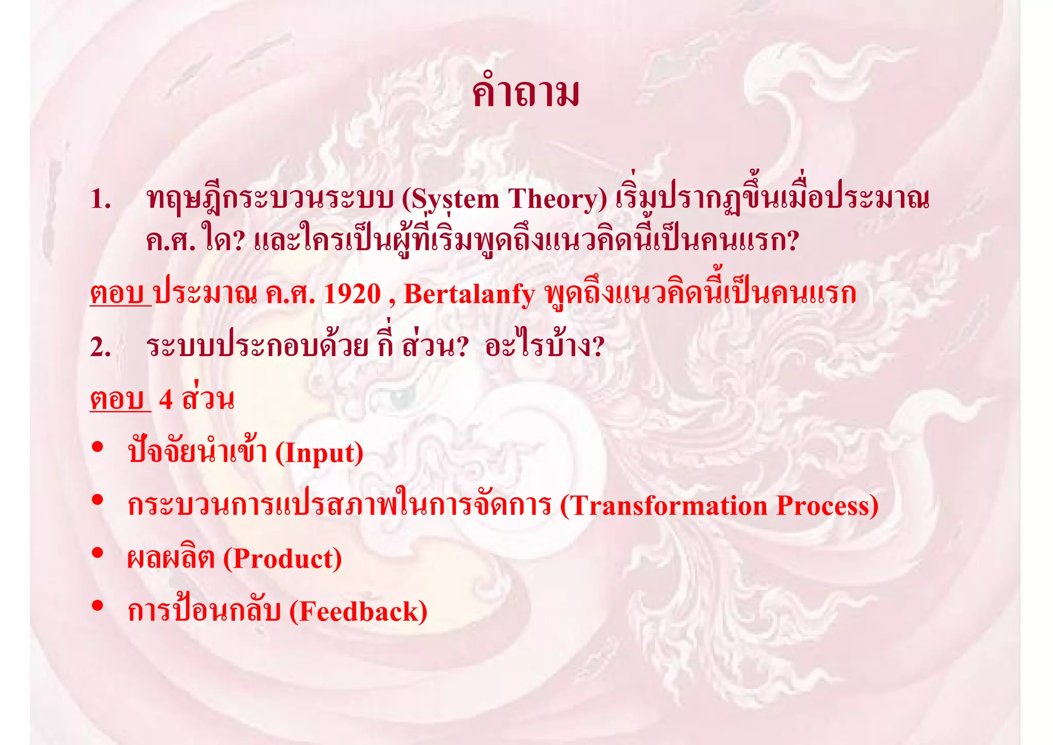คําถาม
1. ทฤษฎีกระบวนระบบ (System Theory) เริ่มปรากฏขึ้นเมื่อประมาณ
   ค.ศ. ใด? และใครเปนผูที่เริ่มพูดถึงแนวคิดนี้เปนคนแรก?
ตอบ ประมาณ ค.ศ. 1920 , Bertalanfy พูดถึงแนวคิดนี้เปนคนแรก
2. ระบบประกอบดวย กี่ สวน? อะไรบาง?
ตอบ 4 สวน
• ปจจัยนําเขา (Input)
• กระบวนการแปรสภาพในการจัดการ (Transformation Process)
• ผลผลิต (Product)
• การปอนกลับ (Feedback)
 