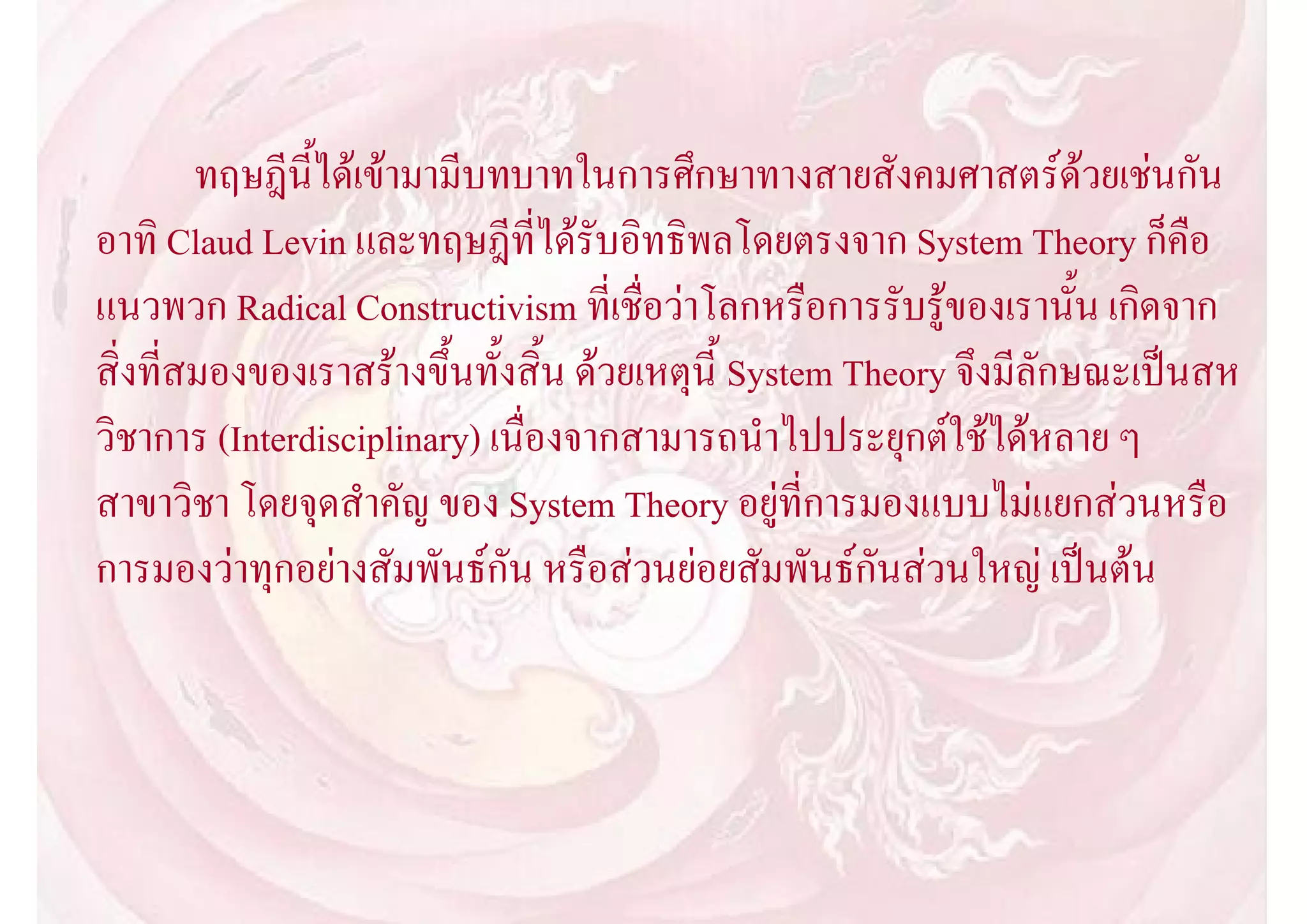 ทฤษฎีนี้ไดเขามามีบทบาทในการศึกษาทางสายสังคมศาสตรดวยเชนกัน
อาทิ Claud Levin และทฤษฎีที่ไดรับอิทธิพลโดยตรงจาก System Theory ก็คือ
แนวพวก Radical Constructivism ที่เชื่อวาโลกหรือการรับรูของเรานั้น เกิดจาก
สิ่งที่สมองของเราสรางขึ้นทั้งสิ้น ดวยเหตุนี้ System Theory จึงมีลักษณะเปนสห
วิชาการ (Interdisciplinary) เนื่องจากสามารถนําไปประยุกตใชไดหลาย ๆ
สาขาวิชา โดยจุดสําคัญ ของ System Theory อยูที่การมองแบบไมแยกสวนหรือ
การมองวาทุกอยางสัมพันธกัน หรือสวนยอยสัมพันธกันสวนใหญ เปนตน
 