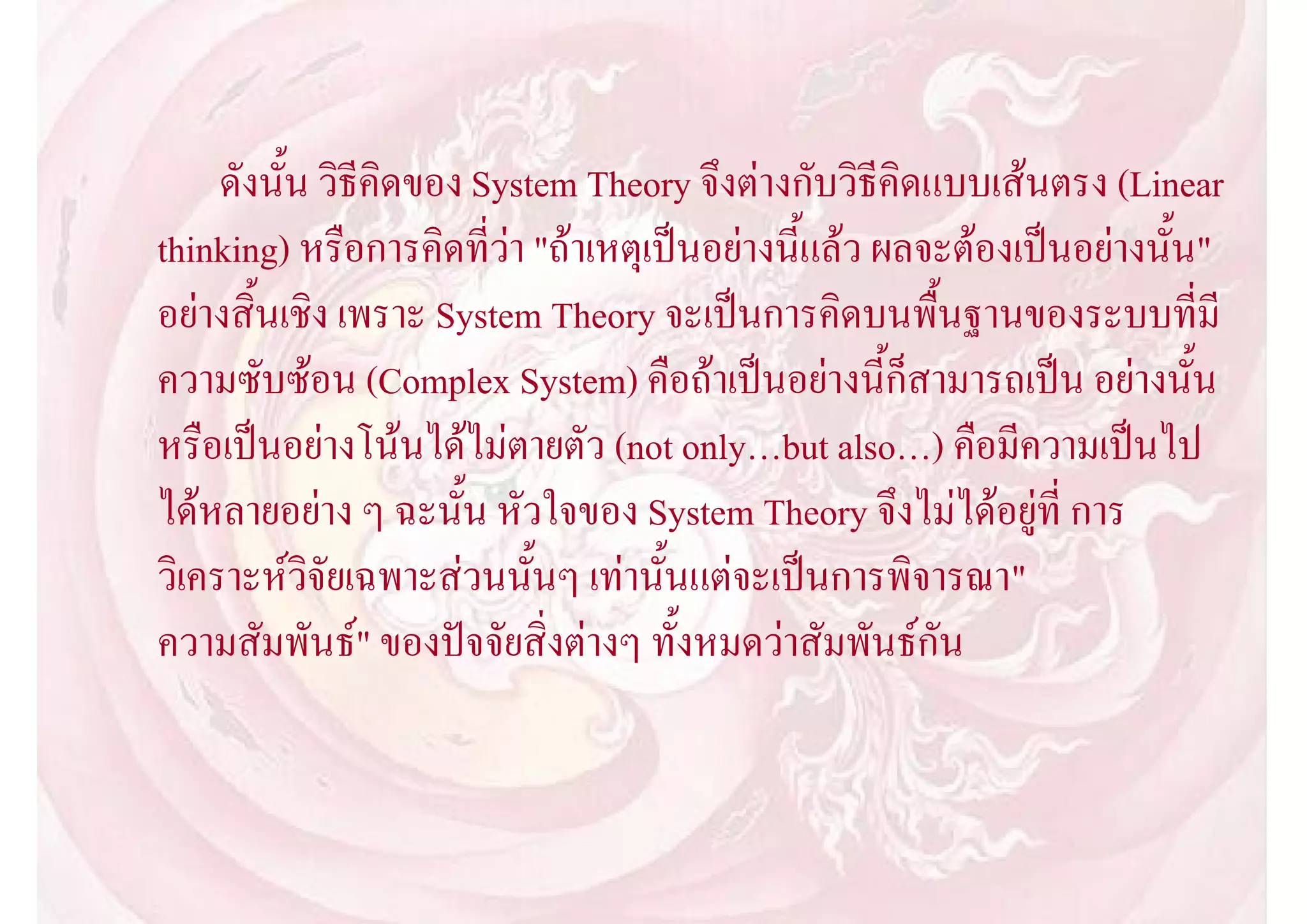 ดังนั้น วิธีคิดของ System Theory จึงตางกับวิธีคิดแบบเสนตรง (Linear
thinking) หรือการคิดที่วา "ถาเหตุเปนอยางนี้แลว ผลจะตองเปนอยางนั้น"
อยางสิ้นเชิง เพราะ System Theory จะเปนการคิดบนพื้นฐานของระบบที่มี
ความซับซอน (Complex System) คือถาเปนอยางนี้ก็สามารถเปน อยางนั้น
หรือเปนอยางโนนไดไมตายตัว (not only…but also…) คือมีความเปนไป
ไดหลายอยาง ๆ ฉะนั้น หัวใจของ System Theory จึงไมไดอยูที่ การ
วิเคราะหวิจัยเฉพาะสวนนั้นๆ เทานั้นแตจะเปนการพิจารณา"
ความสัมพันธ" ของปจจัยสิ่งตางๆ ทั้งหมดวาสัมพันธกัน
 