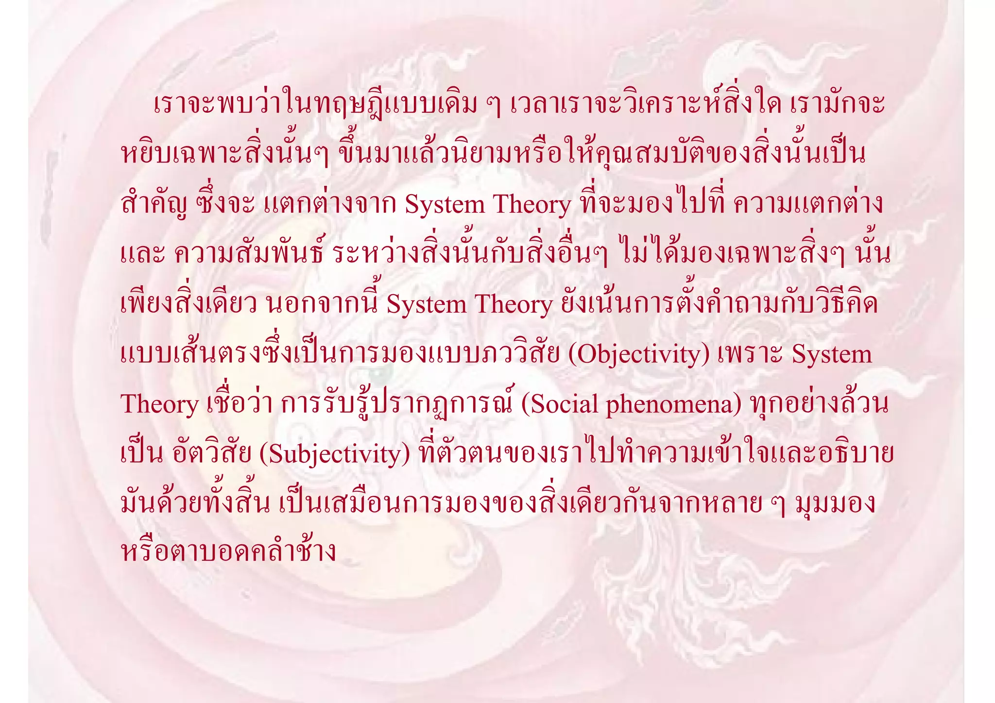 เราจะพบวาในทฤษฎีแบบเดิม ๆ เวลาเราจะวิเคราะหสิ่งใด เรามักจะ
หยิบเฉพาะสิ่งนั้นๆ ขึ้นมาแลวนิยามหรือใหคุณสมบัติของสิ่งนั้นเปน
สําคัญ ซึ่งจะ แตกตางจาก System Theory ที่จะมองไปที่ ความแตกตาง
และ ความสัมพันธ ระหวางสิ่งนั้นกับสิ่งอื่นๆ ไมไดมองเฉพาะสิ่งๆ นั้น
เพียงสิ่งเดียว นอกจากนี้ System Theory ยังเนนการตั้งคําถามกับวิธีคิด
แบบเสนตรงซึ่งเปนการมองแบบภววิสัย (Objectivity) เพราะ System
Theory เชื่อวา การรับรูปรากฏการณ (Social phenomena) ทุกอยางลวน
เปน อัตวิสัย (Subjectivity) ที่ตัวตนของเราไปทําความเขาใจและอธิบาย
มันดวยทั้งสิ้น เปนเสมือนการมองของสิ่งเดียวกันจากหลาย ๆ มุมมอง
หรือตาบอดคลําชาง
 