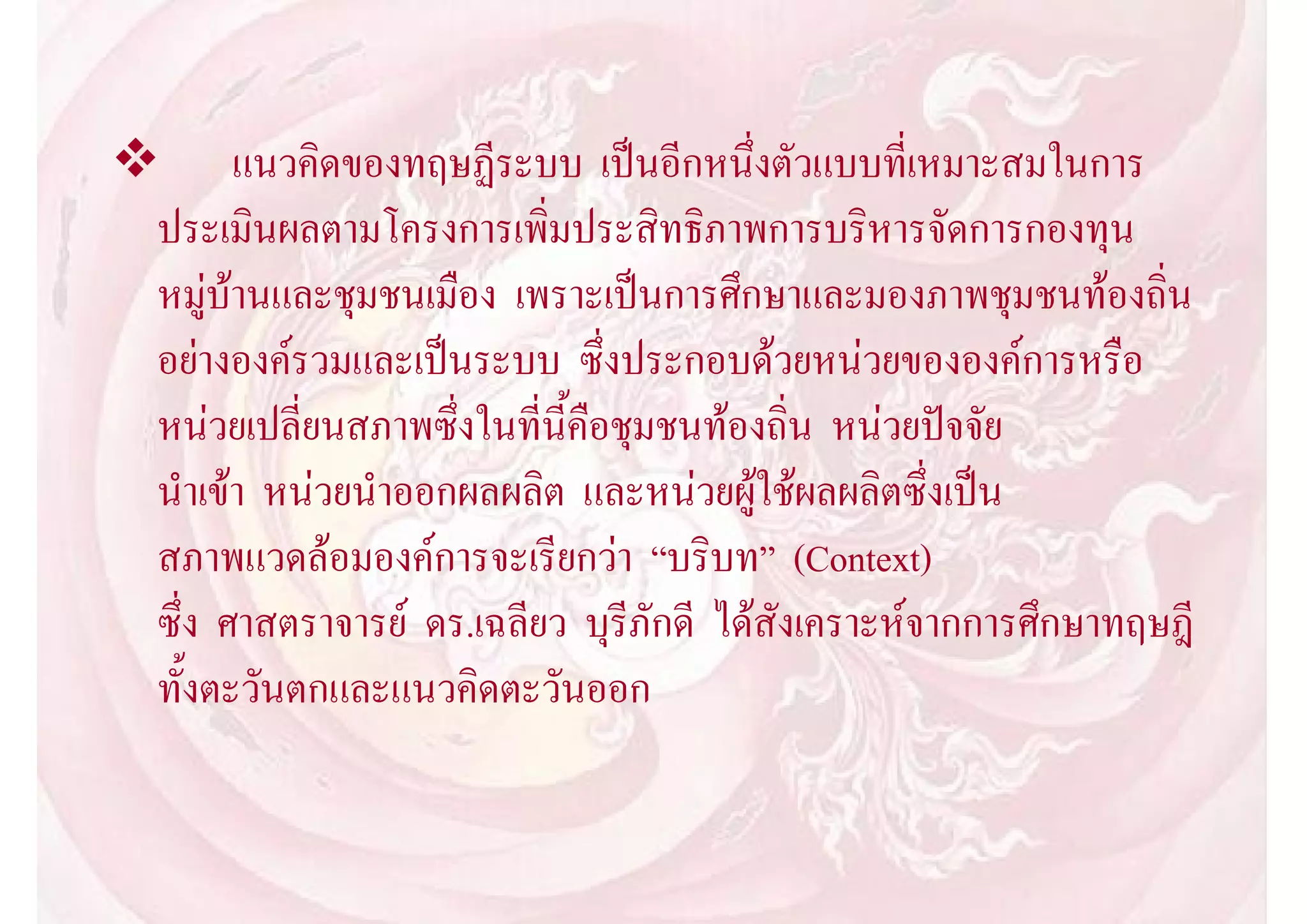  แนวคิดของทฤษฏีระบบ เปนอีกหนึ่งตัวแบบที่เหมาะสมในการ
 ประเมินผลตามโครงการเพิ่มประสิทธิภาพการบริหารจัดการกองทุน
 หมูบานและชุมชนเมือง เพราะเปนการศึกษาและมองภาพชุมชนทองถิ่น
 อยางองครวมและเปนระบบ ซึ่งประกอบดวยหนวยขององคการหรือ
 หนวยเปลี่ยนสภาพซึ่งในที่นี้คือชุมชนทองถิ่น หนวยปจจัย
 นําเขา หนวยนําออกผลผลิต และหนวยผูใชผลผลิตซึ่งเปน
 สภาพแวดลอมองคการจะเรียกวา “บริบท” (Context)
 ซึ่ง ศาสตราจารย ดร.เฉลียว บุรีภักดี ไดสังเคราะหจากการศึกษาทฤษฎี
 ทั้งตะวันตกและแนวคิดตะวันออก
 
