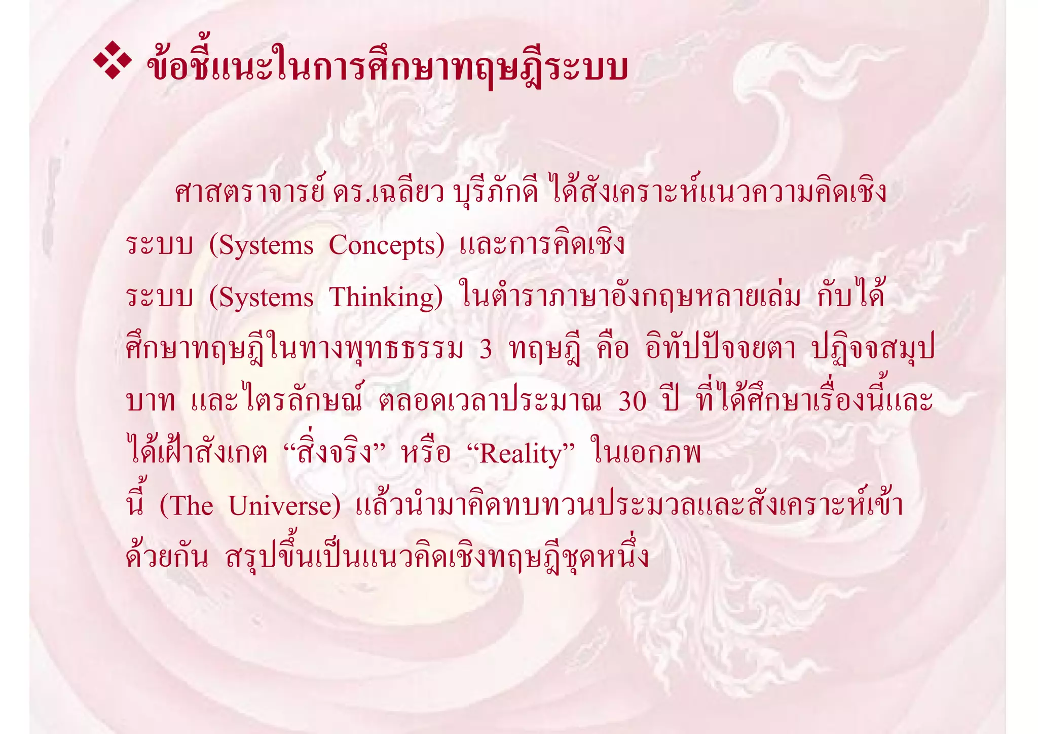  ขอชี้แนะในการศึกษาทฤษฎีระบบ

       ศาสตราจารย ดร.เฉลียว บุรีภักดี ไดสังเคราะหแนวความคิดเชิง
  ระบบ (Systems Concepts) และการคิดเชิง
  ระบบ (Systems Thinking) ในตําราภาษาอังกฤษหลายเลม กับได
  ศึกษาทฤษฎีในทางพุทธธรรม 3 ทฤษฎี คือ อิทัปปจจยตา ปฏิจจสมุป
  บาท และไตรลักษณ ตลอดเวลาประมาณ 30 ป ที่ไดศึกษาเรื่องนี้และ
  ไดเฝาสังเกต “สิ่งจริง” หรือ “Reality” ในเอกภพ
  นี้ (The Universe) แลวนํามาคิดทบทวนประมวลและสังเคราะหเขา
  ดวยกัน สรุปขึ้นเปนแนวคิดเชิงทฤษฎีชุดหนึ่ง
 