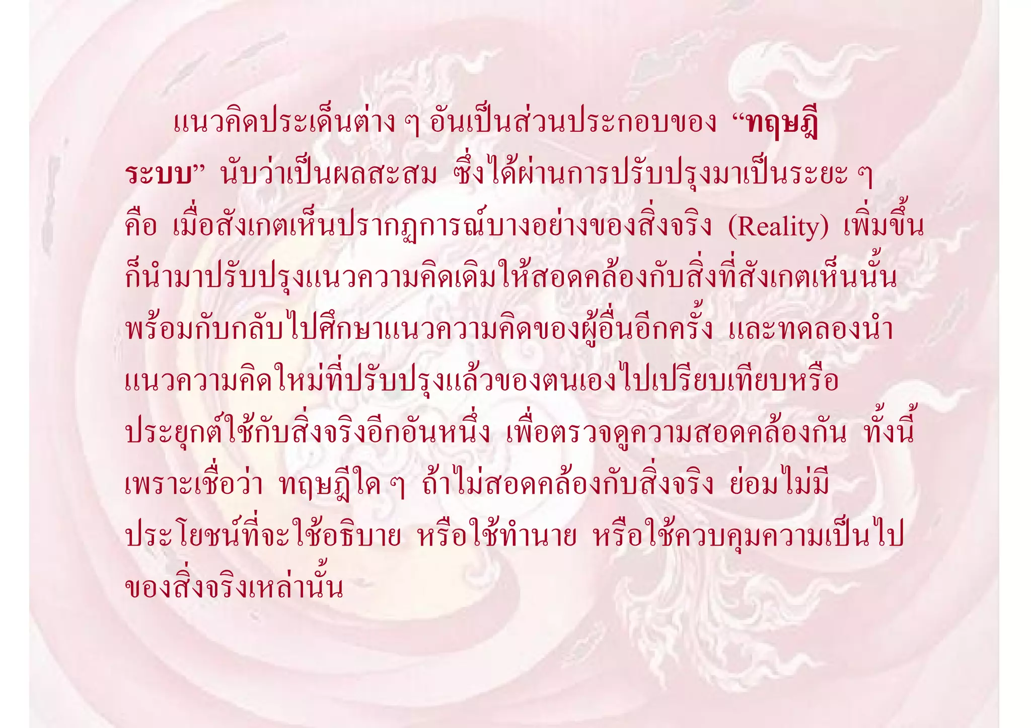 แนวคิดประเด็นตาง ๆ อันเปนสวนประกอบของ “ทฤษฎี
ระบบ” นับวาเปนผลสะสม ซึ่งไดผานการปรับปรุงมาเปนระยะ ๆ
คือ เมื่อสังเกตเห็นปรากฏการณบางอยางของสิ่งจริง (Reality) เพิ่มขึ้น
ก็นํามาปรับปรุงแนวความคิดเดิมใหสอดคลองกับสิ่งที่สังเกตเห็นนั้น
พรอมกับกลับไปศึกษาแนวความคิดของผูอื่นอีกครั้ง และทดลองนํา
แนวความคิดใหมที่ปรับปรุงแลวของตนเองไปเปรียบเทียบหรือ
ประยุกตใชกับสิ่งจริงอีกอันหนึ่ง เพื่อตรวจดูความสอดคลองกัน ทั้งนี้
เพราะเชื่อวา ทฤษฎีใด ๆ ถาไมสอดคลองกับสิ่งจริง ยอมไมมี
ประโยชนที่จะใชอธิบาย หรือใชทํานาย หรือใชควบคุมความเปนไป
ของสิ่งจริงเหลานั้น
 