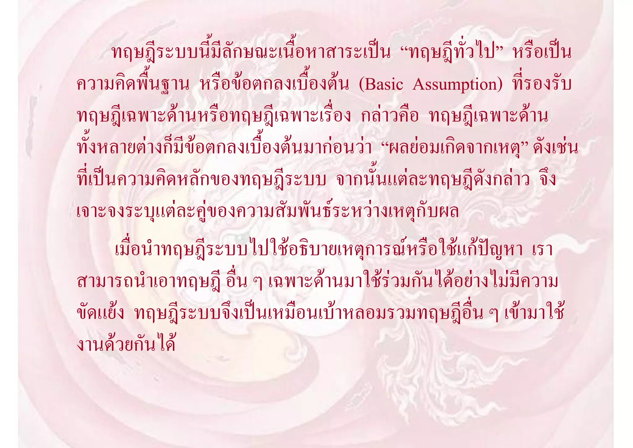 ทฤษฎีระบบนี้มีลักษณะเนื้อหาสาระเปน “ทฤษฎีทั่วไป” หรือเปน
ความคิดพื้นฐาน หรือขอตกลงเบื้องตน (Basic Assumption) ที่รองรับ
ทฤษฎีเฉพาะดานหรือทฤษฎีเฉพาะเรื่อง กลาวคือ ทฤษฎีเฉพาะดาน
ทั้งหลายตางก็มีขอตกลงเบื้องตนมากอนวา “ผลยอมเกิดจากเหตุ” ดังเชน
ที่เปนความคิดหลักของทฤษฎีระบบ จากนั้นแตละทฤษฎีดังกลาว จึง
เจาะจงระบุแตละคูของความสัมพันธระหวางเหตุกับผล
       เมื่อนําทฤษฎีระบบไปใชอธิบายเหตุการณหรือใชแกปญหา เรา
สามารถนําเอาทฤษฎี อื่น ๆ เฉพาะดานมาใชรวมกันไดอยางไมมีความ
ขัดแยง ทฤษฎีระบบจึงเปนเหมือนเบาหลอมรวมทฤษฎีอื่น ๆ เขามาใช
งานดวยกันได
 