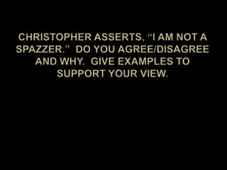 Christopher asserts, “I am not a spazzer.”  Do you agree/disagree and why.  Give examples to support your view.