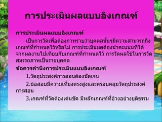 การประเมินผลแบบอิงเกณฑ์ การประเมินผลแบบอิงเกณฑ์ เป็นการวัดเพื่อต้องกาทราบว่าบุคคลนั้นๆมีความสามารถถึงเกณฑ์ที่กำหนดไว้หรือไม่ การประเมินผลต้องนำคะแนนที่ได้จากผลงานไปเทียบกับเกณฑ์ที่กำหนดไว้ การวัดผลใช้ในการวัดสมรรถภาพเป็นรายบุคคล  ข้อควรคำนึงการประเมินแบบอิงเกณฑ์ 1. วัตถุประสงค์การสอนต้องชัดเจน 2. ข้อสอบมีความเที่ยงตรงสูงและครอบคลุมวัตถุประสงค์การสอน 3. เกณฑ์ที่วัดต้องเด่นชัด มีหลักเกณฑ์ที่อ้างอย่างยุติธรรม 