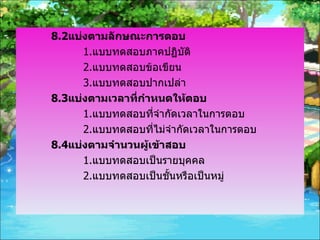 8.2 แบ่งตามลักษณะการตอบ 1. แบบทดสอบภาคปฏิบัติ 2. แบบทดสอบข้อเขียน 3. แบบทดสอบปากเปล่า 8.3 แบ่งตามเวลาที่กำหนดให้ตอบ 1. แบบทดสอบที่จำกัดเวลาในการตอบ 2. แบบทดสอบที่ไม่จำกัดเวลาในการตอบ 8.4 แบ่งตามจำนวนผู้เข้าสอบ 1. แบบทดสอบเป็นรายบุคคล 2. แบบทดสอบเป็นชั้นหรือเป็นหมู่ 