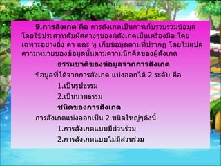 9. การสังเกต คือ  การสังเกตเป็นการเก็บรวบรวมข้อมูลโดยใช้ประสาทสัมผัสต่างๆของผู้สังเกตเป็นเครื่องมือ โดยเฉพาะอย่างยิ่ง ตา และ หู เก็บข้อมูลตามที่ปรากฏ โดยไม่แปลความหมายของข้อมูลนั้นตามความนึกคิดของผู้สังเกต ธรรมชาติของข้อมูลจากการสังเกต ข้อมูลที่ได้จากการสังเกต แบ่งออกได้  2  ระดับ คือ 1. เป็นรูปธรรม 2. เป็นนามธรรม ชนิดของการสังเกต การสังเกตแบ่งออกเป็น  2  ชนิดใหญ่ๆดังนี้ 1. การสังเกตแบบมีส่วนร่วม 2. การสังเกตแบบไม่มีส่วนร่วม 