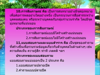 10. การสัมภาษณ์ คือ  เป็นการสนทนาอย่างมีจุดมุ่งหมาย เพื่อต้อการผลอย่างใดอย่างหนึ่ง เป็นกระบวนการสื่อสารระหว่างบุคคลสองคน หรือระหว่างบุคคลกับกลุ่มจำนวนจำกัด โดยมีจุดมุ่งหมายที่แน่นนอน ประเภทของการสัมภาษณ์ 1. การสัมภาษณ์แบบมีโคร้างสร้างแน่นนอน 2. การสัมภาษณ์แบบไม่มีโคร้างสร้างแน่นนอน 11. แบบสอบถามและแบบสำรวจ คือ  เป็นชุดของคำถามที่สร้างขึ้นเพื่อรวบรวมข้อมูลเกี่ยวกับตัวบุคคลในด้านต่างๆ เช่น ความคิดเห็น ความรู้สึก ท่าที เจตคติ ฯลฯ ประเภทของแบบสอบถาม แบบสอบถามแบ่งออกเป็น  2  ประเภท คือ 1. แบบสอบถามปลายเปิด 2. คำถามแบบปลายปิด 