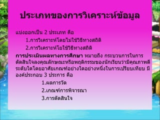ประเภทของการวิเคราะห์ข้อมูล แบ่งออกเป็น  2  ประเภท คือ  1. การวิเคราะห์โดยไม่ใช้วิธีทางสถิติ 2. การวิเคราะห์โยใช้วิธีทางสถิติ การประเมินผลทางการศึกษา  หมายถึง กระบวนการในการตัดสินใจลงคุณลักษณะหรือพฤติกรรมของนักเรียนว่ามีคุณภาพดีระดับใดโดยอาศัยเกณฑ์อย่างใดอย่างหนึ่งในการเปรียบเทียบ มีองค์ประกอบ  3  ประการ คือ 1. ผลการวัด 2. เกณฑ์การพิจารณา 3. การตัดสินใจ 