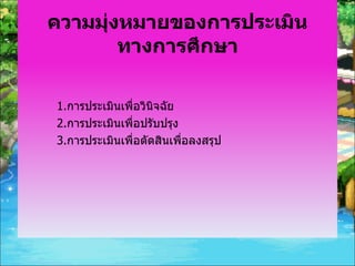 ความมุ่งหมายของการประเมินทางการศึกษา 1. การประเมินเพื่อวินิจฉัย 2. การประเมินเพื่อปรับปรุง 3. การประเมินเพื่อตัดสินเพื่อลงสรุป 