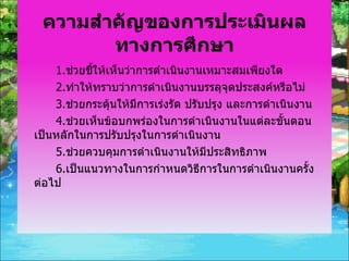 ความสำคัญของการประเมินผลทางการศึกษา 1. ช่วยชี้ให้เห็นว่าการดำเนินงานเหมาะสมเพียงใด 2. ทำให้ทราบว่าการดำเนินงานบรรลุจุดประสงค์หรือไม่ 3. ช่วยกระตุ้นให้มีการเร่งรัด ปรับปรุง และการดำเนินงาน 4. ช่วยเห็นข้อบกพร่องในการดำเนินงานในแต่ละขั้นตอนเป็นหลักในการปรับปรุงในการดำเนินงาน 5. ช่วยควบคุมการดำเนินงานให้มีประสิทธิภาพ 6. เป็นแนวทางในการกำหนดวิธีการในการดำเนินงานครั้งต่อไป 