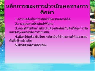 หลักการของการประเมินผลทางการศึกษา 1. กำหนดสิ่งที่จะประเมินให้ขัดเจนและวัดได้ 2. วางแผนการประเมินให้รัดกุม 3. เกณฑ์ที่ใช้ในการประเมินต้องสัมพันธ์กับสิ่งที่ต้องการวัดและจุดมุ่งหมายของการประเมิน 4. เลือกใช้เครื่องมือในการประเมินที่มีคุณภาพให้เหมาะสมกับสิ่งที่จะประเมิน 5. ปราศจากความลำเอียง 