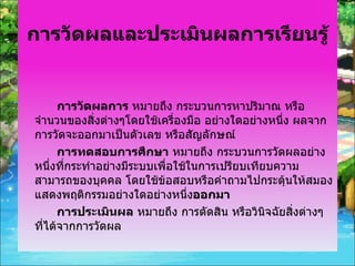 การวัดผลและประเมินผลการเรียนรู้ การวัดผลการ  หมายถึง กระบวนการหาปริมาณ หรือจำนวนของสิ่งต่างๆโดยใช้เครื่องมือ อย่างใดอย่างหนึ่ง ผลจากการวัดจะออกมาเป็นตัวเลข หรือสัญลักษณ์ การทดสอบการศึกษา  หมายถึง กระบวนการวัดผลอย่างหนึ่งที่กระทำอย่างมีระบบเพื่อใช้ในการเปรียบเทียบความสามารถของบุคคล โดยใช้ข้อสอบหรือคำถามไปกระตุ้นให้สมองแสดงพฤติกรรมอย่างใดอย่างหนึ่ง ออกมา การประเมินผล  หมายถึง การตัดสิน หรือวินิจฉัยสิ่งต่างๆ ที่ได้จากการวัดผล 